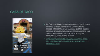 CARA DE TACO
• EL CINCO DE MAYO ES UN GRAN FESTEJO EN ESTADOS
UNIDOS, ESPECIALMENTE ENTRE LA COMUNIDAD
MEXICO-AMERICANA Y LAS MARCAS, QUIENES BUSCAN
GENERAR ENGAGEMENT CON LOS CONSUMIDORES. LAS
TEMÁTICAS COMUNES EN ESTE DÍA SON TEQUILA,
MARGARITAS, GUACAMOLE Y TACOS.
• HTTP://WWW.MERCA20.COM/UNA-CAMPANA-TACO-
BELL-EN-SNAPCHAT-CONVIERTE-A-LA-GENTE-EN-
HORRIBLE-TACO/
 