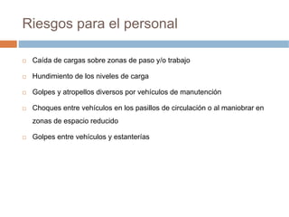 Riesgos para el personal

 Caída de cargas sobre zonas de paso y/o trabajo

 Hundimiento de los niveles de carga

 Golpes y atropellos diversos por vehículos de manutención

 Choques entre vehículos en los pasillos de circulación o al maniobrar en
 zonas de espacio reducido

 Golpes entre vehículos y estanterías
 