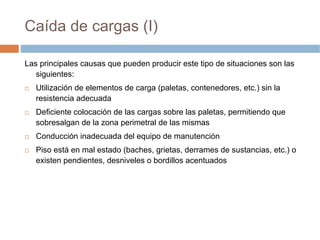Caída de cargas (I)

Las principales causas que pueden producir este tipo de situaciones son las
   siguientes:
   Utilización de elementos de carga (paletas, contenedores, etc.) sin la
   resistencia adecuada
   Deficiente colocación de las cargas sobre las paletas, permitiendo que
   sobresalgan de la zona perimetral de las mismas
   Conducción inadecuada del equipo de manutención
   Piso está en mal estado (baches, grietas, derrames de sustancias, etc.) o
   existen pendientes, desniveles o bordillos acentuados
 