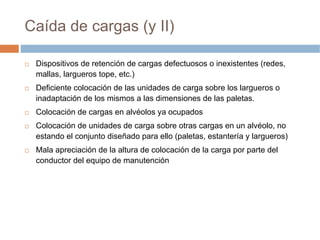 Caída de cargas (y II)

 Dispositivos de retención de cargas defectuosos o inexistentes (redes,
 mallas, largueros tope, etc.)
 Deficiente colocación de las unidades de carga sobre los largueros o
 inadaptación de los mismos a las dimensiones de las paletas.
 Colocación de cargas en alvéolos ya ocupados
 Colocación de unidades de carga sobre otras cargas en un alvéolo, no
 estando el conjunto diseñado para ello (paletas, estantería y largueros)
 Mala apreciación de la altura de colocación de la carga por parte del
 conductor del equipo de manutención
 