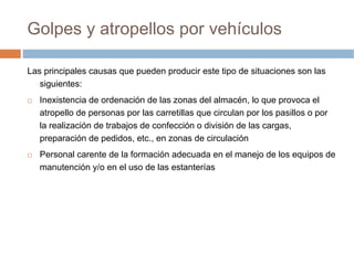 Golpes y atropellos por vehículos

Las principales causas que pueden producir este tipo de situaciones son las
   siguientes:
   Inexistencia de ordenación de las zonas del almacén, lo que provoca el
   atropello de personas por las carretillas que circulan por los pasillos o por
   la realización de trabajos de confección o división de las cargas,
   preparación de pedidos, etc., en zonas de circulación
   Personal carente de la formación adecuada en el manejo de los equipos de
   manutención y/o en el uso de las estanterías
 