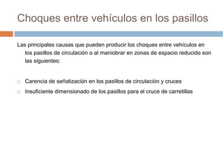 Choques entre vehículos en los pasillos

Las principales causas que pueden producir los choques entre vehículos en
   los pasillos de circulación o al maniobrar en zonas de espacio reducido son
   las siguientes:


   Carencia de señalización en los pasillos de circulación y cruces
   Insuficiente dimensionado de los pasillos para el cruce de carretillas
 