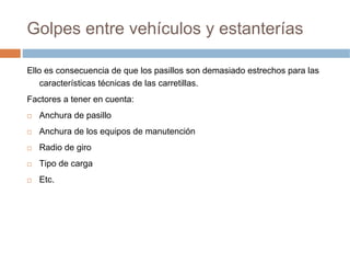 Golpes entre vehículos y estanterías

Ello es consecuencia de que los pasillos son demasiado estrechos para las
    características técnicas de las carretillas.
Factores a tener en cuenta:
   Anchura de pasillo
   Anchura de los equipos de manutención
   Radio de giro
   Tipo de carga
   Etc.
 