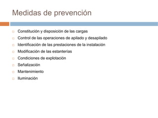 Medidas de prevención

 Constitución y disposición de las cargas
 Control de las operaciones de apilado y desapilado
 Identificación de las prestaciones de la instalación
 Modificación de las estanterías
 Condiciones de explotación
 Señalización
 Mantenimiento
 Iluminación
 