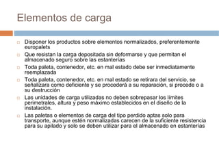 Elementos de carga

 Disponer los productos sobre elementos normalizados, preferentemente
 europalets
 Que resistan la carga depositada sin deformarse y que permitan el
 almacenado seguro sobre las estanterías
 Toda paleta, contenedor, etc. en mal estado debe ser inmediatamente
 reemplazada
 Toda paleta, contenedor, etc. en mal estado se retirara del servicio, se
 señalizara como deficiente y se procederá a su reparación, si procede o a
 su destrucción
 Las unidades de carga utilizadas no deben sobrepasar los límites
 perimetrales, altura y peso máximo establecidos en el diseño de la
 instalación.
 Las paletas o elementos de carga del tipo perdido aptas solo para
 transporte, aunque estén normalizadas carecen de la suficiente resistencia
 para su apilado y solo se deben utilizar para el almacenado en estanterías
 