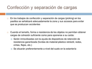 Confección y separación de cargas

 En los trabajos de confección y separación de cargas (picking) en los
 pasillos se señalizará adecuadamente la zona y sus accesos para evitar
 que se produzcan accidentes


 Cuando el tamaño, forma o resistencia de los objetos no permitan obtener
 cargas de cohesión suficiente como para oponerse a su caída:
    Serán inmovilizadas con la ayuda de dispositivos de retención de
    resistencia garantizada (fundas de material plástico retráctil, redes,
    cintas, flejes, etc.)
    Se situarán preferentemente a nivel del suelo en la estantería
 