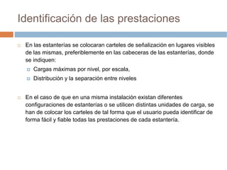 Identificación de las prestaciones

 En las estanterías se colocaran carteles de señalización en lugares visibles
 de las mismas, preferiblemente en las cabeceras de las estanterías, donde
 se indiquen:
    Cargas máximas por nivel, por escala,
    Distribución y la separación entre niveles


 En el caso de que en una misma instalación existan diferentes
 configuraciones de estanterías o se utilicen distintas unidades de carga, se
 han de colocar los carteles de tal forma que el usuario pueda identificar de
 forma fácil y fiable todas las prestaciones de cada estantería.
 