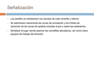 Señalización

 Los pasillos se señalizaran con bandas de color amarillo o blanco
 Se delimitarán claramente las zonas de circulación y los límites de
 ubicación de las zonas de apilado situadas al pie y sobre las estanterías
 Señalizar el lugar donde aparcar las carretillas elevadoras, así como otros
 equipos de trabajo del almacén
 