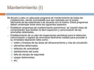 Mantenimiento (I)

Se llevará a cabo un adecuado programa de mantenimiento de todas las
   instalaciones, siendo aconsejable que sea realizado por el propio
   fabricante de las estanterías o de acuerdo con el mismo. Estos programas
   deben contemplar entre otros los siguientes aspectos:
   Establecer programas de mantenimiento preventivos: se crearán listas de
   comprobación que faciliten la fácil inspección y comunicación de las
   anomalías detectadas.
   Establecimiento de un plan de inspecciones periódicas para la detección,
   comunicación y registro de anomalías fácilmente visibles para proceder a
   su inmediata reparación tales como:
       orden y limpieza de las áreas de almacenamiento y vías de circulación
       elementos deformados
       defectos de verticalidad
       debilitamiento del suelo
       falta de clavijas de seguridad
       cargas deterioradas
       etc.
 