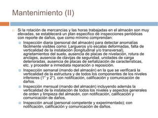 Mantenimiento (II)

 Si la rotación de mercancías y las horas trabajadas en el almacén son muy
 elevadas, se establecerá un plan especifico de inspecciones periódicas
 con reporte de daños, que como mínimo comprendan:
     Inspección diaria (personal del almacén) para detectar anomalías
     fácilmente visibles como: Largueros y/o escalas deformadas, falta de
     verticalidad de la instalación (longitudinal y/o transversal),
     agrietamientos del suelo, ausencia de placas de nivelación, rotura de
     anclajes, ausencia de clavijas de seguridad, unidades de carga
     deterioradas, ausencia de placas de señalización de características,
     etc. y proceder a inmediata reparación o reposición.
     Inspección semanal (mando del almacén) en la que se verificará la
     verticalidad de la estructura y de todos los componentes de los niveles
     inferiores (1° y 2°), con notificación, calificación y comunicación de
     daños.
     Inspección mensual (mando del almacén) incluyendo además la
     verticalidad de la instalación de todos los niveles y aspectos generales
     de orden y limpieza del almacén, con notificación, calificación y
     comunicación de daños.
     Inspección anual (personal competente y experimentado); con
     notificación, calificación y comunicación de daños.
 