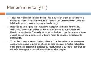 Mantenimiento (y III)

 Todas las reparaciones o modificaciones a que den lugar los informes de
 estado de las estanterías se deberían realizar por personal cualificado del
 fabricante y con las estanterías vacías de carga.
 Después de un golpe se reemplazará cualquier elemento deformado,
 verificando la verticalidad de las escalas. El elemento nuevo debe ser
 idéntico al sustituido. En cualquier caso y mientras no se haya reparado se
 deberá descargar la estantería y dejarla fuera de servicio, debidamente
 señalizada.
 Todas las observaciones relativas al estado de las estructuras y suelo se
 consignaran en un registro en el que se hará constar: la fecha, naturaleza
 de la anomalía detectada, trabajos de restauración y su fecha. También se
 deberán consignar informaciones relativas a las cargas.
 
