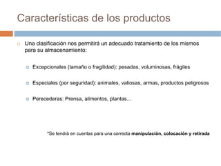 Características de los productos

 Una clasificación nos permitirá un adecuado tratamiento de los mismos
 para su almacenamiento:


    Excepcionales (tamaño o fragilidad): pesadas, voluminosas, frágiles


    Especiales (por seguridad): animales, valiosas, armas, productos peligrosos


    Perecederas: Prensa, alimentos, plantas...




          *Se tendrá en cuentas para una correcta manipulación, colocación y retirada
 