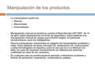 Manipulación de los productos

 La manipulación podrá ser:
    Manual
    Mecanizada
    Automatizada

 Manipulación manual se tendrá en cuenta el Real Decreto 487/1997, de 14
 de abril, sobre disposiciones mínimas de seguridad y salud relativas a la
 manipulación manual de cargas que entrañe riesgos, en particular
 dorsolumbares, para los trabajadores.
 Para la manipulación mecanizada se vigilarán las herramientas auxiliares y
 útiles. Estos deberán de tener marcado CE, declaración CE, instrucciones
 y estar homologados en España y para el uso que se va a efectuar con
 ellos. En caso de necesitar mantenimiento se realizará por personal
 cualificado en caso de ser necesario.
 En cualquier caso se pondrá especial atención a elementos auxiliares y
 formas de almacenar: estanterías, contenedores, paletas…
 