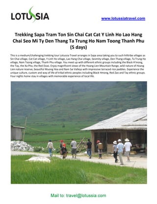 www.lotussiatravel.com



   Trekking Sapa Tram Ton Sin Chai Cat Cat Y Linh Ho Lao Hang
  Chai Seo Mi Ty Den Thang Ta Trung Ho Nam Toong Thanh Phu
                           (5 days)
This is a medium/challenging trekking tour Lotussia Travel arranges in Sapa area taking you to such hilltribe villages as
Sin Chai village, Cat Cat village, Y Linh Ho village, Lao Hang Chai village, Seomity village, Den Thang village, Ta Trung Ho
village, Nam Toong village, Thanh Phu village. You meet up with different ethnic groups including the Black H’mong,
the Tay, the Xa Pho, the Red Dzao. Enjoy magnificent views of the Hoang Lien Mountain Range, wild nature of Hoang
Lien nature reserve, beautiful Muong Hoa and Nam Sai Valleys with impressive terraced rice paddies. Experience the
unique culture, custom and way of life of tribal ethnic peoples including Black Hmong, Red Zao and Tay ethnic groups.
Four nights home stay in villages with memorable experience of local life.
 
