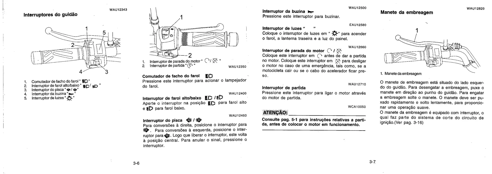 WAU12343
Interruptores do guidão
1. Comutador de facho do farol " 117.a"
2. Interruptor de farol alto/baixo " / l
a Interruptor do pisca' —
4. Interruptor da buzina - 0..-
5. Interruptor de luzes "y" -
2
1. Interruptor de parada do motor" Com/ "
2 Interruptor de partida " " W AU 12350
Comutador de facho do farol
Pressione este interruptor para acionar o lampejador
do farol.
WAU 12400
Interruptor de farol alto/baixo tC /it)
Aperte o interruptor na posição Lo para farol alto
e $[ para farol baixo.
WAU 12460
Interruptor do pisca /
Para conversões à direita, posicione o interruptor para
. Para conversões à esquerda, posicione o inter-
ruptor para. Logo que liberar o interruptor, este volta
à posição central. Para anular o sinal, pressione o
interruptor.
WAU12500
Interruptor da buzina i.e.
Pressione este interruptor para buzinar.
EAU12580
Interruptor de luzes "
Coloque o interruptor de luzes em " -" para acender
o farol, a lanterna traseira e a luz do painel.
WAU 12660
Interruptor de parada do motor 0 /
Coloque este interruptor em Ç antes de dar a partida
no motor. Coloque este interruptor em 0 para desligar
o motor no caso de uma emergência, tais como, se a
motocicleta cair ou se o cabo do acelerador ficar pre-
so.
Interruptor de partida
Pressione este interruptor para ligar o motor através
do motor de pa rtida.
WCA10050
ATENÇÃO:
Consulte pag. 5-1 para instruções relativas a parti-
da, antes de colocar o motor em funcionamento.
WAU12820
Manete da embreagem
1. Maneta da embreagem
O manete de embreagem está situado do lado esquer-
do do guidão. Para desengatar a embreagem, puxe o
manete em direção ao punho do guidão. Para engatar
a embreagem solte o manete. O manete deve ser pu-
xado rapidamente e solto lentamente, para proporcio-
nar uma operação suave.
O manete da embreagem é equipado com interruptor, o
qual faz parte do sistema de corte do circuito de
ignição.(Ver pag. 3-16)
WAU12710
 