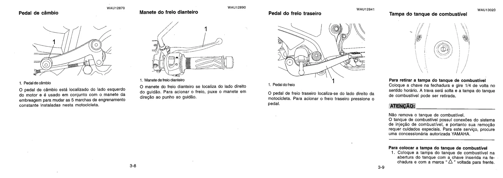 1. Pedal do freio
Pedal de câmbio
WAU12870
Manete do freio dianteiro
WAU12890
Pedal do freio traseiro
WAU12941
Tampa do tanque de combustive!
WAU13020
wow**
1. Pedal de câmbio
0 pedal de cambio esta localizado do lado esquerdo
do motor e é usado em conjunto com o manete da
embreagem para mudar as 5 marchas de engrenamento
constante instaladas nesta motocicleta.
1. Manete de freio dianteiro
0 manete do freio dianteiro se localiza do lado direito
do guidão. Para acionar o freio, puxe o manete em
direção ao punho ao guiddo.
0 pedal de freio traseiro localiza-se do lado direito da
motocicleta. Para acionar o freio traseiro pressione o
pedal.
Para retirar a tampa do tanque de combustive!
Coloque a chave na fechadura e gire 1/4 de volta no
sentido horário. A trava sera solta e a tampa do tanque
de combustive' pode ser retirada.
ATENÇÃO:
Não remova o tanque de combustive!.
0 tanque de combustivel possui conex6es do sistema
de injeção de combustive!, e portanto sua remoção
requer cuidados especiais. Para este serviço, procure
uma concessiondria autorizada YAMAHA.
Para colocar a tampa do tanque de combustive!
1. Coloque a tampa do tanque de combustível na
abertura do tanque com a chave inserida na fe-
chadura e com a marca "A " voltada para frente.
3-8 3-9
 