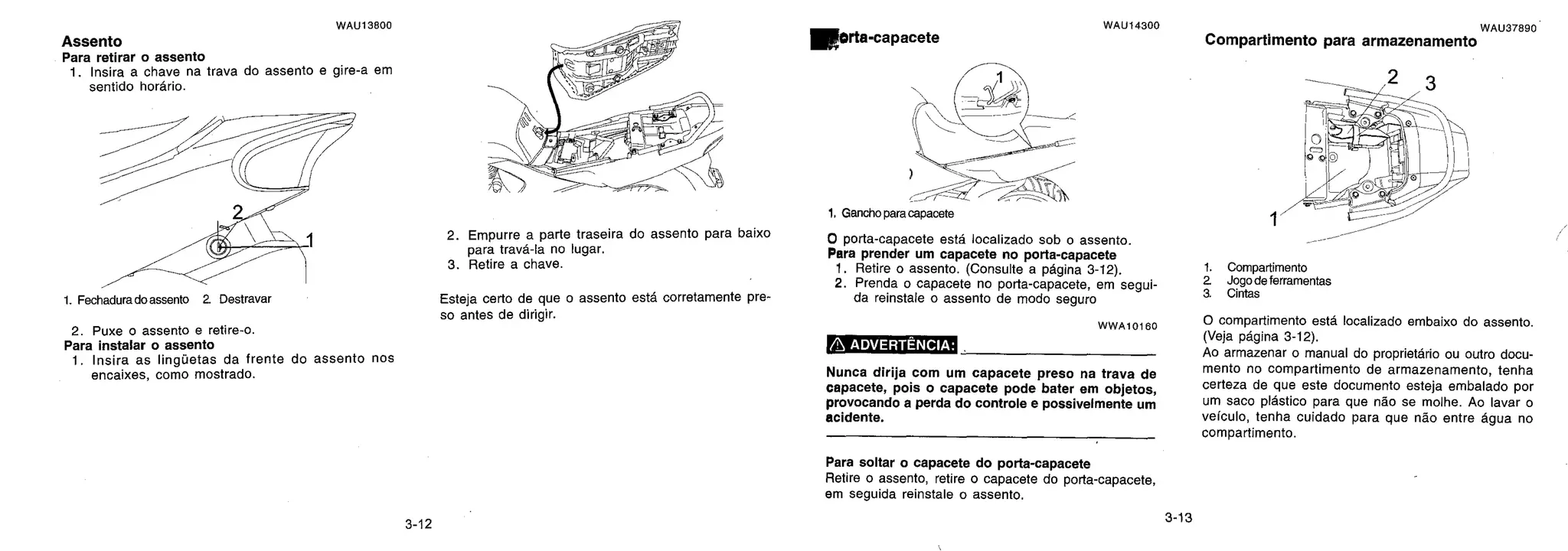 1. Retire o assento. (Consulte a página 3-12).
2. Prenda o capacete no po rta-capacete, em segui-
da reinstale o assento de modo seguro
1.
2
a
WAU13800
Assento
Para retirar o assento
1. Insira a chave na trava do assento e gire-a em
sentido horário.
1. Fechadura do assento 2. Destravar
2. Puxe o assento e retire-o.
Para instalar o assento
1. Insira as linguetas da frente do assento nos
encaixes, como mostrado.
2. Empurre a pa rte traseira do assento para baixo
para travá-la no lugar.
3. Retire a chave.
Esteja ce rto de que o assento está corretamente pre-
so antes de dirigir.
Morta-capacete
1. Gancho para capacete
0 porta-capacete está localizado sob o assento.
Para prender um capacete no porta-capacete
WWA70160
ADVERTÊNCIA:
Nunca dirija com um capacete preso na trava de
capacete, pois o capacete pode bater em objetos,
provocando a perda do controle e possivelmente um
acidente.
Para soltar o capacete do porta-capacete
Retire o assento, retire o capacete do po rta-capacete,
em seguida reinstale o assento.
1
Compartimento
Jogo de ferramentas
Cintas
O compartimento está localizado embaixo do assento.
(Veja página 3-12).
Ao armazenar o manual do proprietário ou outro docu-
mento no compartimento de armazenamento, tenha
certeza de que este documento esteja embalado por
um saco plástico para que não se molhe. Ao lavar o
veículo, tenha cuidado para que não entre água no
compartimento.
WAU14300 WAU37890
Compartimento para armazenamento
3-12
3-13
 