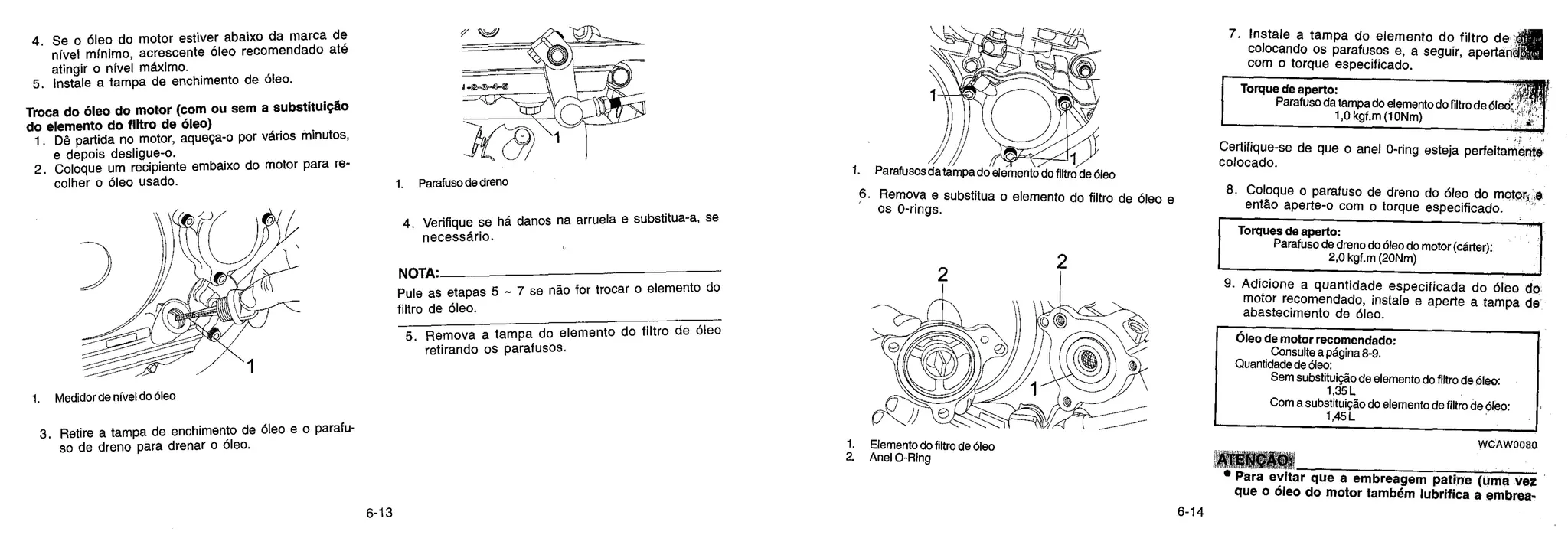 t-4)--41-4
1. Parafusos da tampa do elemento do filtro de oleo
3. Remova e substitua o elemento do filtro de oleo e
os 0-rings.
4. Se o oleo do motor estiver abaixo da marca de
nfvel minim°, acrescente Oleo recomendado até
atingir o nfvel maximo.
5. Instale a tampa de enchimento de Oleo.
Troca do óleo do motor (com ou sem a substituição
do elemento do filtro de clileo)
1. Dê partida no motor, aquega-o por varios minutos,
e depois desligue-o.
2. Coloque um recipiente embaixo do motor para re-
colher o oleo usado.
1. Medidor de nivel do Oleo
3. Retire a tampa de enchimento de Oleo e o parafu-
so de dreno para drenar o oleo.
1. Parafuso de dreno
4. Verifique se ha. danos na arruela e substitua-a, se
necessario.
NOTA•
Pule as etapas 5 - 7 se rid() for trocar o elemento do
filtro de oleo.
5. Remova a tampa do elemento do filtro de oleo
retirando os parafusos.
1. Elemento do filtro de Oleo
2 Anel 0-Ring
6. Instale a tampa do elemento do filtro dc
colocando os parafusos e, a seguir, apertai ■Jo
com o torque especificado.
Torque de aperto:
Parafuso da tampa do elemento do filtro de Oleo::
1,0 kgf.m (10Nm)
Certifique-se de que o anel 0-ring esteja perfeitamente
colocado.
7. Coloque o parafuso de dreno do oleo do motor, .e
então aperte-o com o torque especificado.
Torques de aperto:
Parafuso de dreno do Oleo do motor (cárter):
2,0 kgf.m (20Nm)
8. Adicione a quantidade especificada do Oleo do
motor recomendado, instale e aperte a tampa de
abastecimento de oleo.
doleo de motor recomendado:
Consulte a página 8-9.
Quantidade de Oleo:
Sem substituição de elemento do filtro de Oleo:
1,35 L
Com a substituição do elemento de filtro de Oleo:
1,45 L
VVCAW0030
ATENÇAO.
• Para evitar que a embreagem patine (Uma vez
que o óleo do motor também lubrifica a embrea.
6-13 6-14
 
