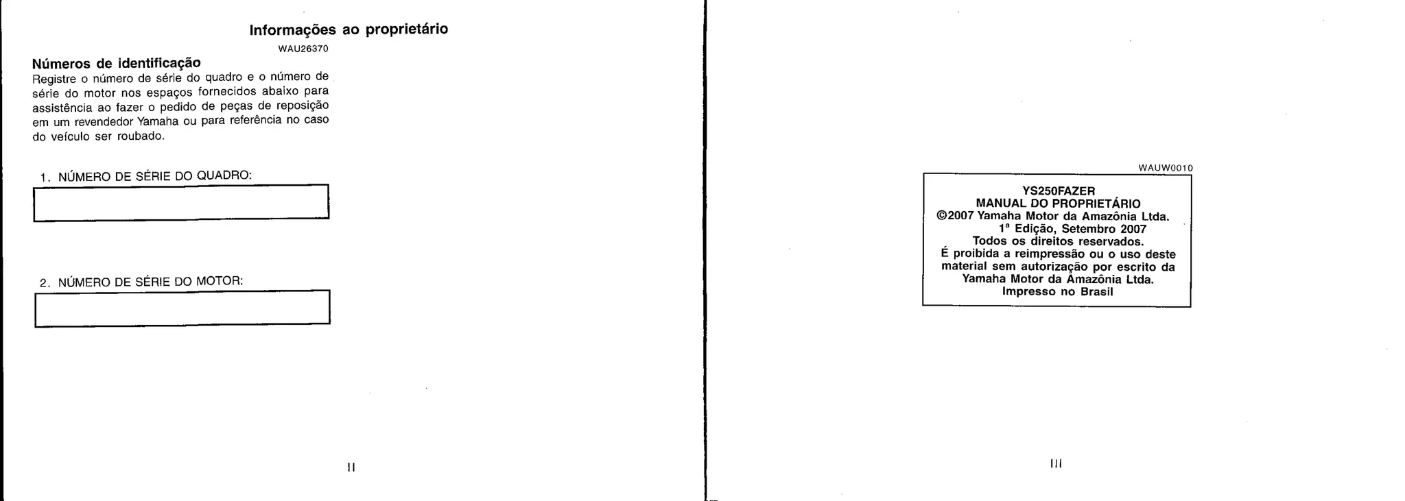 WAUW0010
YS250FAZER
MANUAL DO PROPRIETÁRIO
©2007 Yamaha Motor da Amazônia Ltda.
1' Edição, Setembro 2007
Todos os direitos reservados.
E proibida a reimpressão ou o uso deste
material sem autorização por escrito da
Yamaha Motor da Amazônia Ltda.
Impresso no Brasil
Informações ao proprietário
WAU26370
Números de identificação
Registre o número de série do quadro e o número de
série do motor nos espaços fornecidos abaixo para
assistência ao fazer o pedido de peças de reposição
em um revendedor Yamaha ou para referência no caso
do veículo ser roubado.
1. NÚMERO DE SÉRIE DO QUADRO:
2. NÚMERO DE SÉRIE DO MOTOR:
 