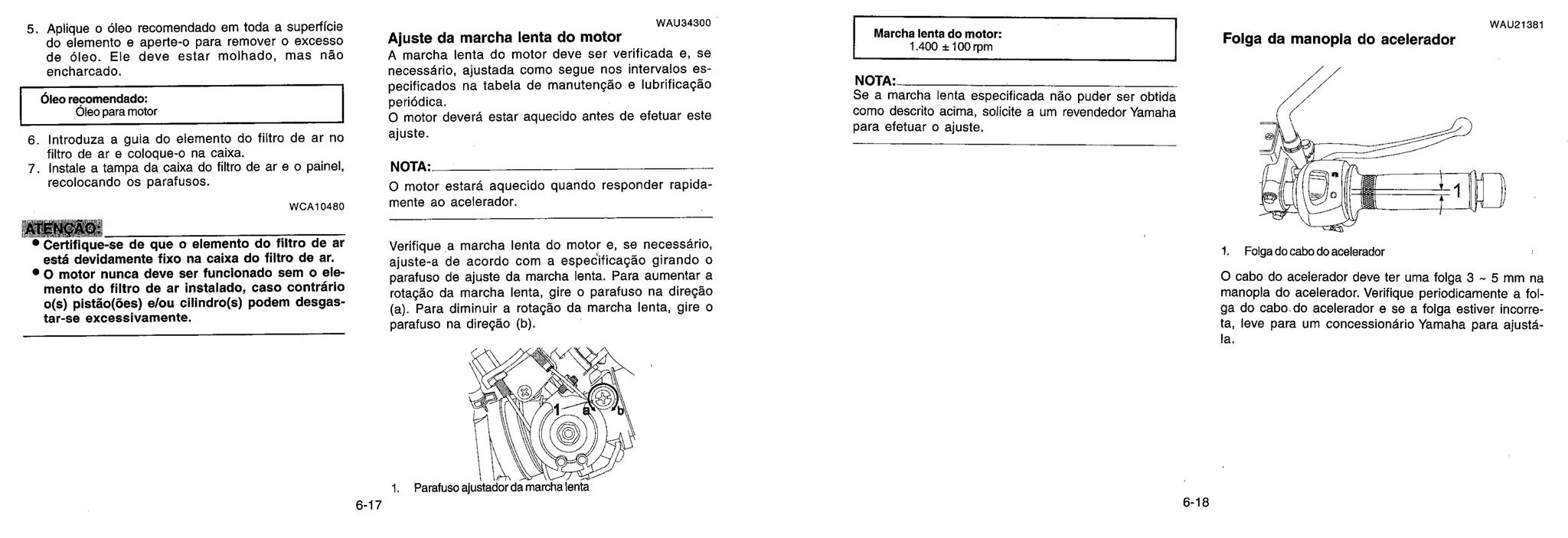 5. Aplique o óleo recomendado em toda a superfície
do elemento e aperte-o para remover o excesso
de óleo. Ele deve estar molhado, mas não
encharcado.
6leo recomendado:
bleo para motor
6. Introduza a guia do elemento do filtro de ar no
filtro de ar e coloque-o na caixa.
7. Instale a tampa da caixa do filtro de ar e o painel,
recolocando os parafusos.
WCA10480
ATENÇAO:
• Certifique-se de que o elemento do filtro de ar
esté devidamente fixo na caixa do filtro de ar.
• 0 motor nunca deve ser funcionado sem o ele-
mento do filtro de ar instalado, caso contrdrio
o(s) pistão(des) e/ou cilindro(s) podem desgas-
tar-se excessivamente.
WAU34300
Ajuste da marcha lenta do motor
A marcha lenta do motor deve ser verificada e, se
necessário, ajustada como segue nos intervalos es-
pecificados na tabela de manutenção e lubrificação
periódica.
0 motor deverd estar aquecido antes de efetuar este
ajuste.
NOTA.
0 motor estard aquecido quando responder rapida-
mente ao acelerador.
Verifique a marcha lenta do motor e, se necessário,
ajuste-a de acordo com a espedificação girando o
parafuso de ajuste da marcha lenta. Para aumentar a
rotação da marcha lenta, gire o parafuso na direção
(a). Para diminuir a rotação da marcha lenta, gire o
parafuso na direção (b).
1. Parafuso ajustador da marcha lenta
Marcha lenta do motor:
1 400 ± 100 rpm
NOTA.
Se a marcha lenta especificada não puder ser obtida
como descrito acima, solicite a um revendedor Yamaha
para efetuar o ajuste.
WAU21381
Folga da manopla do acelerador
1. Folga do cabo do acelerador
0 cabo do acelerador deve ter uma folga 3 - 5 mm na
manopla do acelerador. Verifique periodicamente a fol-
ga do cabo do acelerador e se a folga estiver incorre-
ta, leve para um concessiondrio Yamaha para ajustd-
Ia.
6-17 6-18
 