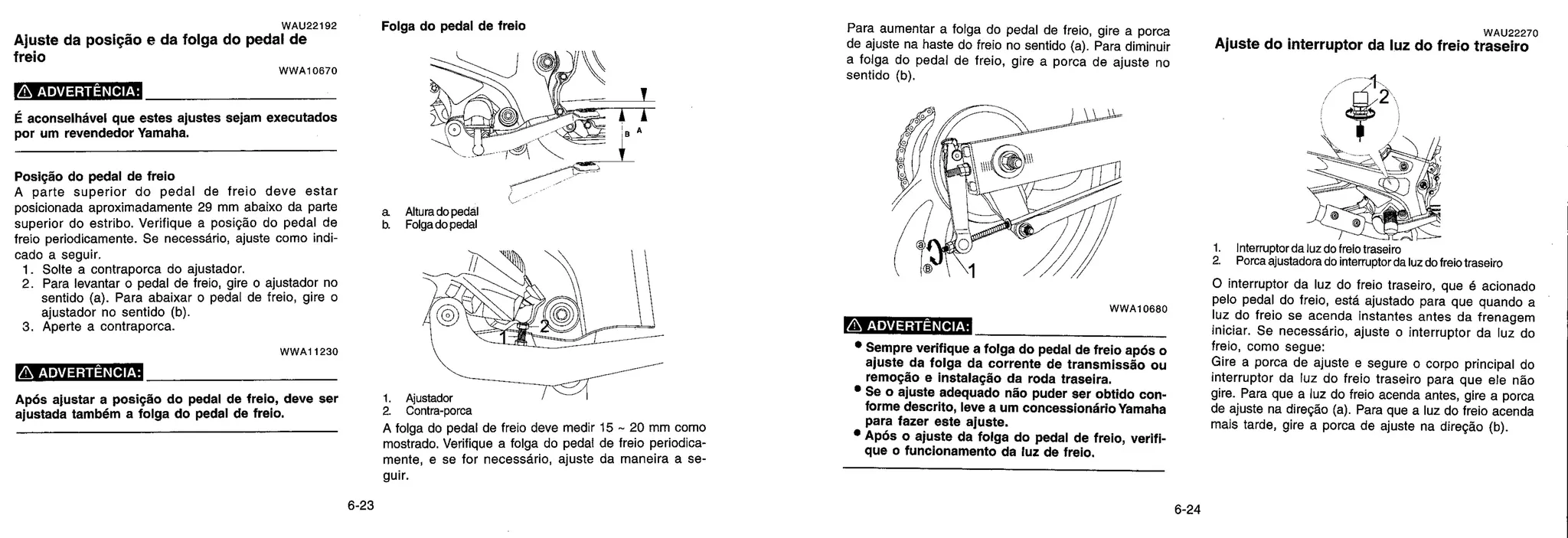1. Ajustador
a Contra-porca
A folga do pedal de freio deve medir 15 - 20 mm como
mostrado. Verifique a folga do pedal de freio periodica-
mente, e se for necessário, ajuste da maneira a se-
guir.
WAU22192
Ajuste da posição e da folga do pedal de
freio
W WA10670
ADVERTÊNCIA:
É aconselhável que estes ajustes sejam executados
por um revendedor Yamaha.
Posição do pedal de freio
A parte superior do pedal de freio deve estar
posicionada aproximadamente 29 mm abaixo da pa rte
superior do estribo. Verifique a posição do pedal de
freio periodicamente. Se necessário, ajuste como indi-
cado a seguir.
1. Solte a contraporca do ajustador.
2. Para levantar o pedal de freio, gire o ajustador no
sentido (a). Para abaixar o pedal de freio, gire o
ajustador no sentido (b).
3. Aperte a contraporca.
WWA11230
ADVERTÊNCIA:
Após ajustar a posição do pedal de freio, deve ser
ajustada também a folga do pedal de freio.
Folga do pedal de freio
6) •
1 I
4 ^,^A^ ® i
a Altura do pedal
b. Folga do pedal
Para aumentar a folga do pedal de freio, gire a porca
de ajuste na haste do freio no sentido (a). Para diminuir
a folga do pedal de freio, gire a porca de ajuste no
sentido (b).
W W A 10680
ADVERTÊNCIA:
• Sempre verifique a folga do pedal de freio após o
ajuste da folga da corrente de transmissão ou
remoção e instalação da roda traseira.
• Se o ajuste adequado não puder ser obtido con-
forme descrito, leve a um concessionário Yamaha
para fazer este ajuste.
• Após o ajuste da folga do pedal de freio, verif I-
que o funcionamento da luz de freio.
WAU22270
Ajuste do interruptor da luz do freio traseiro
1. Interruptor da luz do freio traseiro
2. Porca ajustadora do interruptor da luz do freio traseiro
O interruptor da luz do freio traseiro, que é acionado
pelo pedal do freio, está ajustado para que quando a
luz do freio se acenda instantes antes da frenagem
iniciar. Se necessário, ajuste o interruptor da luz do
freio, como segue:
Gire a porca de ajuste e segure o corpo principal do
interruptor da luz do freio traseiro para que ele não
gire. Para que a luz do freio acenda antes, gire a porca
de ajuste na direção (a). Para que a luz do freio acenda
mais tarde, gire a porca de ajuste na direção (b).
6-23 6-24
 