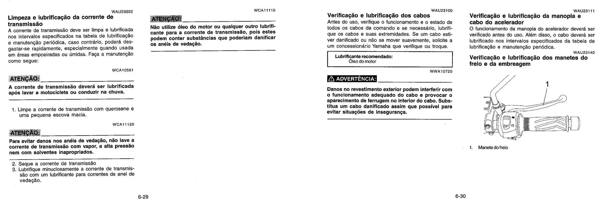 WAU23022
Limpeza e lubrificação da corrente de
transmissão
A corrente de transmissão deve ser limpa e lubrificada
nos intervalos especificados na tabela de lubrificação
e manutenção periodica, caso contrário, poderd des-
gastar-se rapidamente, especialmente quando usada
em areas empoeiradas ou Ornidas. Faça a manutenção
como segue:
WCA10581
ATENÇÃO:
A corrente de transmissfio deverd ser lubrificada
após lavar a motocicleta ou conduzir na chuva.
1. Limpe a corrente de transmissão com querosene e
uma pequena escova macia.
ATENÇÃO:
Para evitar danos nos anéis de vedação, não lave a
corrente de transmissio com vapor, a alta pressão
nem com solventes inapropriados.
WCA11110
CAO:
Não utilize óleo do motor ou qualquer outro lubrifi-
cante para a corrente de transmissào, pois estes
podem conter substfincias que poderiam danificar
os anéis de vedação.
WAU23100
Verificação e lubrificação dos cabos
Antes do uso, verifique o funcionamento e o estado de
todos os cabos de comando e se necessário, lubrifi-
que os cabos e suas extremidades. Se um cabo esti-
ver danificado ou não se mover suavemente, solicite a
um concessionario Yamaha que verifique ou troque.
Lubrificante recomendado:
Óleo do motor
WWA10720
ADVERTÊNCIA:
Danos no revestimento exterior podem interferir com
o funcionamento adequado do cabo e provocar o
aparecimento de ferrugem no interior do cabo. Subs-
titua um cabo danificado assim que possível para
evitar situações de inseguranga.
WAU23111
Verificação e lubrificação da manopla e
cabo do acelerador
0 funcionamento da manopla do acelerador deverd ser
verificado antes do uso. Além disso, o cabo deverd ser
lubrificado nos intervalos especificados da tabela de
lubrificação e manutenção periodica.
WAU23140
Verificação e lubrificação dos manetes do
freio e da embreagem
1. Manete do trek:.
WCA11120
2. Seque a corrente de transmissão
3. Lubrifique minuciosamente a corrente de transmis-
são com um lubrificante para correntes de anel de
vedação.
 