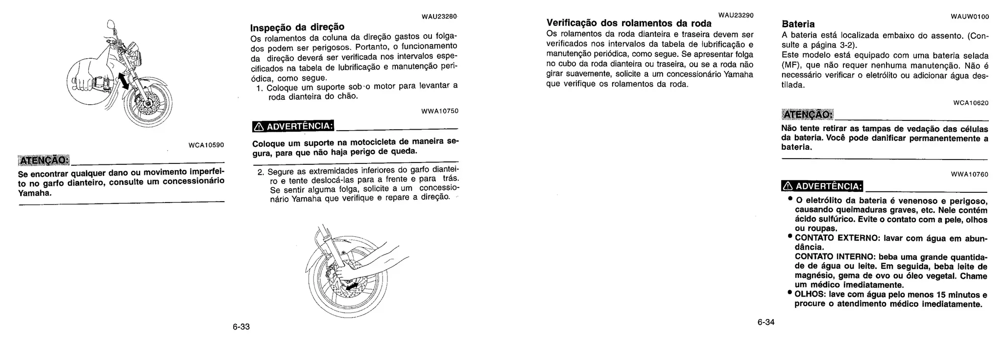 WAU23280
Inspeção da diregdo
Os rolamentos da coluna da direção gastos ou folga-
dos podem ser perigosos. Portanto, o funcionamento
da direção deverá ser verificada nos intervalos espe-
cificados na tabela de lubrificação e manutenção peri-
ódica, como segue.
1. Coloque um suporte sob-o motor para levantar a
roda dianteira do chão.
WWA10750
ADVERTÊNCIA:
2. Segure as extremidades inferiores do garfo diantei-
ro e tente desloca-las para a frente e para trás.
Se sentir alguma folga, solicite a um concessio-
nário Yamaha que verifique e repare a direção.
WAU23290
Verificação dos rolamentos da roda
Os rolamentos da roda dianteira e traseira devem ser
verificados nos intervalos da tabela de lubrificação e
manutengão periódica, como segue. Se apresentar folga
no cubo da roda dianteira ou traseira, ou se a roda não
girar suavemente, solicite a um concessionário Yamaha
que verifique os rolamentos da roda.
WAUW0100
Bateria
A bateria está localizada embaixo do assento. (Con-
suite a página 3-2).
Este modelo esta equipado com uma bateria selada
(MF), que não requer nenhuma manutengão. Não 6
necessario verificar o eletrólito ou adicionar ague des-
tilada.
WCA10620
ATENCAO:
Não tente retirar as tampas de vedação das células
da bateria. Você pode danificar permanentemente a
bateria.
WWA10760
n ADVERTÊNCIA:
• 0 eletrólito da bateria é venenoso e perigoso,
causando queimaduras graves, etc. Nele contém
ácido sulfúrico. Evite o contato com a pele, olhos
ou roupas.
• CONTATO EXTERNO: lavar com água em abun-
dancia.
CONTATO INTERNO: beba uma grande quantida-
de de água ou leite. Em seguida, beba leite de
magnésio, gema de ovo ou óleo vegetal. Chame
um médico imediatamente.
• OLHOS: lave com água pelo menos 15 minutos e
procure o atendimento médico imediatamente.
ATENÇÃO:
Se encontrar qualquer dano ou movimento imperfei-
to no garfo dianteiro, consulte um concessiondrio
Yamaha.
WCA10590 Coloque um suporte na motocicleta de maneira se-
gura, para que não haja perigo de queda.
6-33
6-34
 