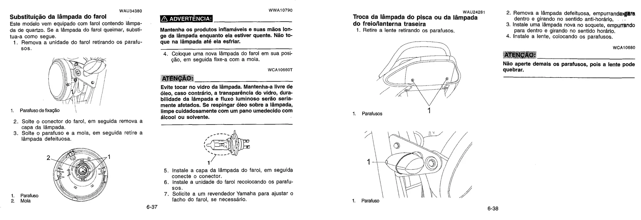 -I. Parafuso de fixagdo
2. Solte o conector do farol, em seguida remova a
capa da lámpada.
3. Solte o parafuso e a mola, em seguida retire a
lâmpada defeituosa.
1. Parafuso -
2. Mola
1
1. Parafuso
WAU34380
Substituição da Ifimpada do farol
Este modelo vem equipado com farol contendo lampa-
da de quartzo. Se a lâmpada do farol queimar, substi-
tua-a como segue.
1. Remova a unidade do farol retirando os parafu-
sos.
WWA10790
ADVERTÊNCIA:
Mantenha os produtos inflamáveis e suas mfios Ion-
ge da Ifimpada enquanto ela estiver quente. Rao to-
que na Ifimpada até ela esfriar.
4. Coloque uma nova lampada do farol em sua posi-
gdo, em seguida fixe-a com a mola.
WCA10660T
ATENÇÃO:
Evite tocar no vidro da Ifimpada. Mantenha-a livre de
áleo, caso contrário, a transparência do vidro, dura-
bilidade da lâmpada e fluxo luminoso sertio seria-
mente afetados. Se respingar óleo sobre a Ifimpada,
limpe cuidadosamente com um pano umedecido com
élcool ou solvente.
-401
1
5. Instale a capa da lampada do farol, em seguida
conecte o conector.
6. Instale a unidade do farol recolocando os parafu-
sos.
7. Solicite a um revendedor Yamaha para ajustar o
facho do farol, se necessário.
WAU24281
Troca da Ifimpada do pisca ou da Ifimpada
do freio/lanterna traseira
1. Retire a lente retirando os parafusos.
2. Remova a Idmpada defeituosa, empurrandelata
dentro e girando no sentido anti-horario,
3. Instale uma lâmpada nova no soquete, empurrando
para dentro e girando no sentido hordrio.
4. Instale a lente, colocando os parafusos.
WCA10680
ATE
Não aperte demais os parafusos, pois a lente pode
quebrar.
6-37 6-38
 