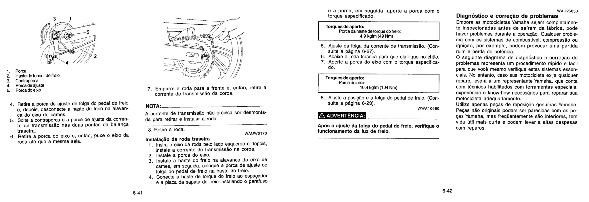 1. Porca
2. Haste do tensor de freio
a Contraporca
4. Porca de ajuste
5. Porca do eixo
4. Retire a porca de ajuste
e, depois, desconecte a
ca do eixo de carnes.
5. Solte a contraporca e a
te de transmissão nas
traseira.
6. Retire a porca do eixo
roda até que a mesma
de folga do pedal de freio
haste do freio na alavan-
porca de ajuste da corren-
duas pontas da balança
e, então, puxe o eixo da
saia.
7. Empurre a roda para a frente e, então, retire a
corrente de transmissão da coroa.
NOTA.
A corrente de transmissão não precisa ser desmonta-
da para retirar e instalar a roda.
8. Retire a roda.
WAUW0170
Instalação da roda traseira
1. Insira o eixo da roda pelo lado esquerdo e depois,
instale a corrente de transmissão na coroa.
2. Instale a porca do eixo.
3. Instale a haste do freio na alavanca do eixo de
carnes, em seguida, coloque a porca de ajuste de
folga do pedal de freio na haste do freio.
4. Conecte a haste de torque do freio ao espaçador
e a placa da sapata do freio instalando o parafuso
e a porca, em seguida, aperte a porca com o
torque especificado.
Torques de aperto:
Porca da haste de torque do freio:
4,9 kgfm (49 Nm)
5. Ajuste da folga da corrente de transmissão. (Con
suite a página 6-27).
6. Abaixe a roda traseira para que ela fique no chão.
7. Aperte a porca do eixo com o torque especifica-
do.
Torques de aperto:
Porca do eixo:
10,4 kgfm (104 Nm)
8. Ajuste a posição e a folga do pedal de freio. (Con
suite a página 6-23).
W W A 10660
ADVERTÊNCIA:
Após o ajuste da folga do pedal de freio, verifique o
funcionamento da luz de freio.
WAU25850
Diagnóstico e correção de problemas
Embora as motocicletas Yamaha sejam completamen-
te inspecionadas antes de saírem da fábrica, pode
haver problemas durante a operação. Qualquer proble-
ma com os sistemas de combustível, compressão ou
ignição, por exemplo, podem provocar uma partida
ruim e perda de potência.
O seguinte diagrama de diagnóstico e correção de
problemas representa um procedimento rápido e fácil
para que você mesmo verifique estes sistemas essen-
ciais. No entanto, caso sua motocicleta exija qualquer
reparo, leve-a a um representante Yamaha, que conta
com técnicos habilitados com ferramentas especiais,
experiência e know-how necessários para reparar sua
motocicleta adequadamente.
Utilize apenas peças de reposição genuínas Yamaha.
Peças não originais podem ser parecidas com as pe-
ças Yamaha, mas freqüentemente são inferiores, têm
vida útil mais curta e podem levar a altas despesas
com reparos.
6-41 6-42
 
