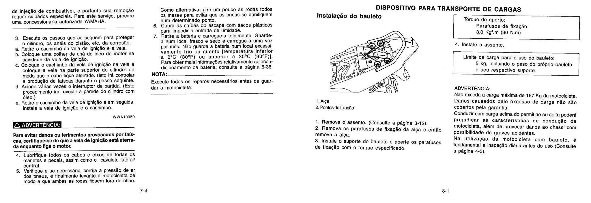 DISPOSITIVO PARA TRANSPORTE DE CARGAS
Instalação do bauleto
de injeção de combustive!, e portanto sua remogdo
requer cuidados especiais. Para este servigo, procure
uma concessiondria autorizada YAMAHA.
3. Execute os passos que se seguem para proteger
o cilindro, os anéis do pistão, etc. da corrosão.
a. Retire o cachimbo da vela de ignição e a vela.
b. Coloque uma colher de &id de Oleo do motor na
cavidade da vela de ignigdo.
c. Coloque o cachimbo da vela de ignigdo na vela e
coloque a vela na parte superior do cilindro de
modo que o cabo fique aterrado. (1st° irá controlar
a produgdo de faíscas durante o passo seguinte.
d. Acione varies vezes o interruptor de partida. (Este
procedimento Ira revestir a parede do cilindro com
oleo.)
e. Retire o cachimbo da vela de ignição e em seguida,
instale a vela de ignição e o cachimbo.
WWA1 0950
ADVERTÊNCIA:
Para evitar danos ou ferimentos provocados por fais-
cas, certifique-se de que a vela de ignicão está aterra-
da enquanto liga o motor.
4. Lubrifique todos os cabos e eixos de todas os
manetes e pedais, assim como o cavalete lateral/
central.
5. Verifique e se necessário, corrija a pressão de ar
dos pneus, e finalmente levante a motocicleta de
modo a que ambas as rodas fiquem fora do chão.
Como alternativa, gire um pouco as rodas todos
os meses para evitar que os pneus se danifiquem
num determinado ponto.
6. Cubra as saidas do escape com sacos plasticos
para impedir a entrada de umidade.
7. Retire a bateria e carregue-a totalmente. Guarde-
a num local fresco e seco e carregue-a uma vez
por mês. Não guarde a bateria num local excessi-
vamente frio ou quente [temperatura inferior
a 0°C (30°F) ou superior a 30°C (90°F)].
Para obter mais informações relativamente ao acon-
dicionamento da bateria, consulte a pagina 6-38.
NOTA.
Execute todos os reparos necessarios antes de guar-
dar a motocicleta.
1. Alga
2. Pontos de fixageo
1. Remova o assento. (Consulte a página 3-12).
2. Remova os parafusos de fixação da alga e então
remova a alça.
3. Instale o suporte do bauleto e aperte os parafusos
de fixação com o torque especificado.
Torque de aperto:
Parafusos de fixagdo:
3,0 Kgf.m (30 N.m)
4. Instale o assento.
Limite de carga para o uso do bauleto:
5 kg, incluindo o peso do proprio bauleto
e seu respectivo suporte.
ADVERTÊNCIA:
Não exceda a carga maxima de 167 Kg da motocicleta.
Danos causados pelo excesso de carga não são
cobertos pela garantia.
Conduzir com carga acima do permitido ou solta podera
prejudicar as caracterfsticas de condução da
motocicleta, além de provocar danos ao chassi com
possibilidade de graves acidentes.
Na utilização da motocicleta com bauleto, é
fundamental a inspegdo didria antes do uso (Consulte
a pagina 4-3).
7-4 8-1
 