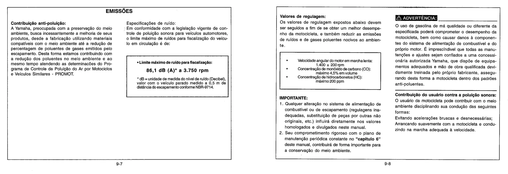 EMISSÕES
Contribuição anti-poluição:
A Yamaha, preocupada com a preservação do meio
ambiente, busca incessantemente a melhoria de seus
produtos, desde a fabricação utilizando materiais
compatíveis com o meio ambiente até a redução de
percentagem de poluentes de gases emitidos pelo
escapamento. Desta forma estamos contribuindo com
a redução dos poluentes no meio ambiente e ao
mesmo tempo atendendo as determinacões do Pro-
grama de Controle da Poluição do Ar por Motociclos
e Veículos Similares - PROMOT.
Especificações de ruído:
Em conformidade com a legislação vigente de con-
trole de poluição sonora para veículos automotores,
o limite máximo de ruídos para fiscalização do veícu-
lo em circulação é de:
• Limite máximo de ruído para fiscalização:
86,1 dB (A)* a 3.750 rpm
* dB = unidade de medida do nível de ruído (Decibel),
valor com o veículo parado medido a 0,5 m de
distância do escapamento conforme NBR-9714.
Valores de regulagem:
Os valores de regulagem expostos abaixo devem
ser seguidos a fim de se obter um melhor desempe-
nho da motocicleta, e também reduzir as emissões
de ruídos e de gases poluentes nocivos ao ambien-
te.
• Velocidade angular do motor em marcha lenta:
1.400 ± 200 rpm
• Concentração de monóxido de carbono (CO):
máximo 4,5% em volume
• Concentração de hidrocarbonetos (HC):
máximo 200 ppm
IMPORTANTE:
1. Qualquer alteração no sistema de alimentação de
combustível ou de escapamento (regulagens ina-
dequadas, substituição de peças por outras não
originais, etc.) influirá diretamente nos valores
homologados e divulgados neste manual.
2. Seu comprometimento rigoroso com o plano de
manutenção periódica constante no "capitulo 6"
deste manual, contribuirá de forma importante para
a conservação do meio ambiente.
ADVERTÊNCIA:
O uso de gasolina de má qualidade ou diferente da
especificada poderá comprometer o desempenho da
motocicleta, bem como causar danos à componen-
tes do sistema de alimentação de combustível e do
próprio motor. É imprescíndivel que todas as manu-
tenções e ajustes sejam confiados a uma concessi-
onária autorizada Yamaha, que dispõe de equipa-
mentos adequados e mão de obra qualificada devi-
damente treinada pelo próprio fabricante, assegu-
rando desta forma a motocicleta dentro dos padrões
anti-poluentes.
Contribuição do usuário contra a poluição sonora:
O usuário da motocicleta pode contribuir com o meio
ambiente disciplinando sua condução das seguintes
formas:
Evitando acelerações bruscas e desnecessárias;
Arrancando suavemente com a motocicleta e condu-
zindo na marcha adequada à velocidade.
9-7 9-8
 