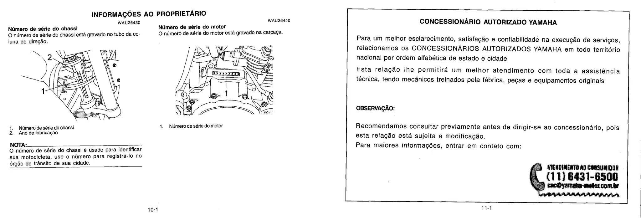 CONCESSIONARIO AUTORIZADO YAMAHA
Para um melhor esclarecimento, satisfação e confiabilidade na execução de serviços,
relacionamos os CONCESSIONÁRIOS AUTORIZADOS YAMAHA em todo território
nacional por ordem alfabética de estado e cidade
Esta relação lhe permitird um melhor atendimento com toda a assistência
técnica, tendo mecânicos treinados pela fábrica, peças e equipamentos originais
OBSERVAÇÃO:
Recomendamos consultar previamente antes de dirigir-se ao concessionário, pois
esta relação está sujeita a modificação.
Para maiores informações, entrar em contato com:
(.._
J. mmoimarre No wasumlooR
ii, (11)6431-650U
' ) SillertyM1106-111114bECOMAtt
Lerriovbewhowl.,wipwris
_roll ftç
f"‘
F. , ,,,
;,,Irr
..
.„,-w„ ,,,,„ „
, , I
■'0,t .
7 ivri
g
Alti.0%,
0 número de série do chassi esta gravado no tubo da co-
Wimero de série do chassi Número de série do motor
0 número de série do motor esta gravado na carcaga.
luna de direção.
1. Número de série do chassi 1. Número de série do motor
2. Ano de fabricação
NOTA.
0 numero de série do chassi é usado para identificar
sua motocicleta, use o número para registra-lo no
órgão de trânsito de sua cidade.
INFORMAÇõES AO PROPRIETARIO
WAU26430
WAU26440
10-1
 