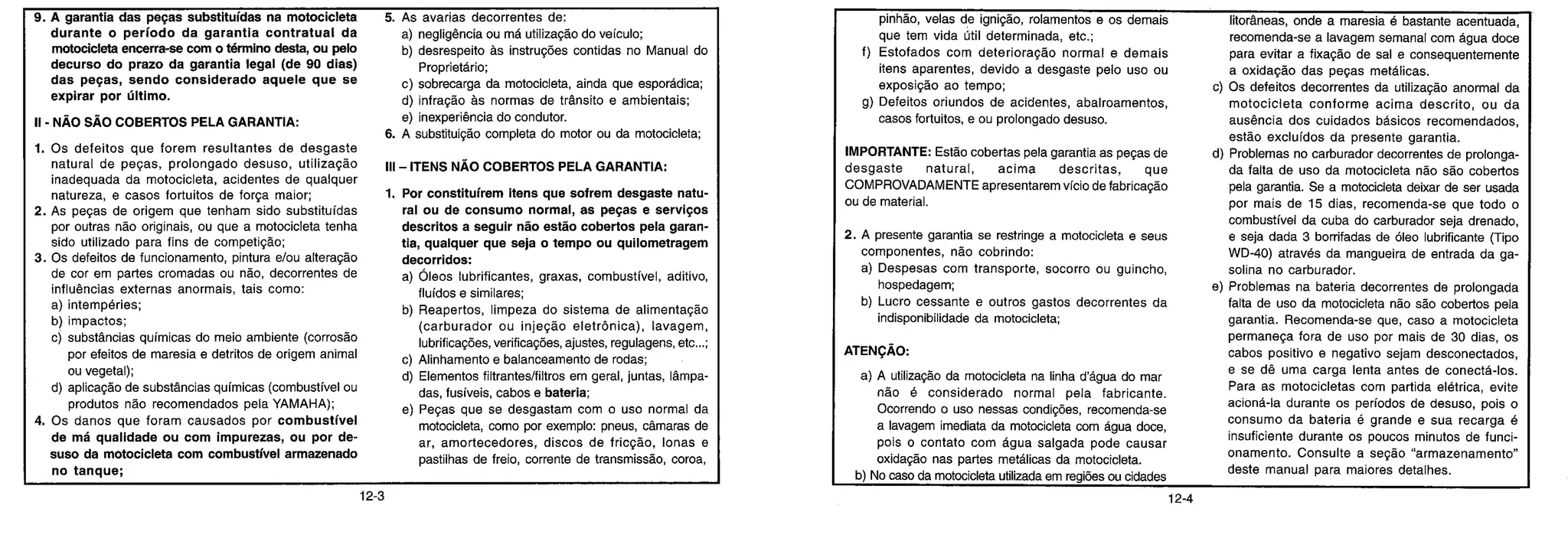 9. A garantia das peças substituídas na motocicleta
durante o período da garantia contratual da
motocicleta encerra-se com o término desta, ou pelo
decurso do prazo da garantia legal (de 90 dias)
das peças, sendo considerado aquele que se
expirar por último.
II - NÃO SÃO COBERTOS PELA GARANTIA:
1. Os defeitos que forem resultantes de desgaste
natural de peças, prolongado desuso, utilização
inadequada da motocicleta, acidentes de qualquer
natureza, e casos fortuitos de força maior;
2. As peças de origem que tenham sido substituídas
por outras não originais, ou que a motocicleta tenha
sido utilizado para fins de competição;
3. Os defeitos de funcionamento, pintura e/ou alteração
de cor em partes cromadas ou não, decorrentes de
influências externas anormais, tais como:
a) intempéries;
b) impactos;
c) substâncias químicas do meio ambiente (corrosão
por efeitos de maresia e detritos de origem animal
ou vegetal);
d) aplicação de substâncias químicas (combustível ou
produtos não recomendados pela YAMAHA);
4. Os danos que foram causados por combustível
de má qualidade ou com impurezas, ou por de-
suso da motocicleta com combustível armazenado
no tanque;
5. As avarias decorrentes de:
a) negligência ou má utilização do veículo;
b) desrespeito às instruções contidas no Manual do
Proprietário;
c) sobrecarga da motocicleta, ainda que esporádica;
d) infração às normas de trânsito e ambientais;
e) inexperiência do condutor.
6. A substituição completa do motor ou da motocicleta;
Ill — ITENS NÃO COBERTOS PELA GARANTIA:
1. Por constituírem itens que sofrem desgaste natu-
ral ou de consumo normal, as peças e serviços
descritos a seguir não estão cobertos pela garan-
tia, qualquer que seja o tempo ou quilometragem
decorridos:
a) Óleos lubrificantes, graxas, combustível, aditivo,
fluidos e similares;
b) Reapertos, limpeza do sistema de alimentação
(carburador ou injeção eletrônica), lavagem,
lubrificações, verificações, ajustes, regulagens, etc...;
c) Alinhamento e balanceamento de rodas;
d) Elementos filtrantes/filtros em geral, juntas, lâmpa-
das, fusíveis, cabos e bateria;
e) Peças que se desgastam com o uso normal da
motocicleta, como por exemplo: pneus, câmaras de
ar, amortecedores, discos de fricção, lonas e
pastilhas de freio, corrente de transmissão, coroa,
pinhão, velas de ignição, rolamentos e os demais
que tem vida útil determinada, etc.;
f) Estofados com deterioração normal e demais
itens aparentes, devido a desgaste pelo uso ou
exposição ao tempo;
g) Defeitos oriundos de acidentes, abalroamentos,
casos fortuitos, e ou prolongado desuso.
IMPORTANTE: Estão cobertas pela garantia as peças de
desgaste natural, acima descritas, que
COMPROVADAMENTE apresentarem vício de fabricação
ou de material.
2. A presente garantia se restringe a motocicleta e seus
componentes, não cobrindo:
a) Despesas com transporte, socorro ou guincho,
hospedagem,
b) Lucro cessante e outros gastos decorrentes da
indisponibilidade da motocicleta;
ATENÇÃO:
a) A utilização da motocicleta na linha d'água do mar
não é considerado normal pela fabricante.
Ocorrendo o uso nessas condições, recomenda-se
a lavagem imediata da motocicleta com água doce,
pois o contato com água salgada pode causar
oxidação nas partes metálicas da motocicleta.
b) No caso da motocicleta utilizada em regiões ou cidades
litorâneas, onde a maresia é bastante acentuada,
recomenda-se a lavagem semanal com água doce
para evitar a fixação de sal e consequentemente
a oxidação das peças metálicas.
c) Os defeitos decorrentes da utilização anormal da
motocicleta conforme acima descrito, ou da
ausência dos cuidados básicos recomendados,
estão excluídos da presente garantia.
d) Problemas no carburador decorrentes de prolonga-
da falta de uso da motocicleta não são cobertos
pela garantia. Se a motocicleta deixar de ser usada
por mais de 15 dias, recomenda-se que todo o
combustível da cuba do carburador seja drenado,
e seja dada 3 borrifadas de óleo lubrificante (Tipo
WD-40) através da mangueira de entrada da ga-
solina no carburador.
e) Problemas na bateria decorrentes de prolongada
falta de uso da motocicleta não são cobe rtos pela
garantia. Recomenda-se que, caso a motocicleta
permaneça fora de uso por mais de 30 dias, os
cabos positivo e negativo sejam desconectados,
e se dê uma carga lenta antes de conectá-los.
Para as motocicletas com partida elétrica, evite
acioná-la durante os períodos de desuso, pois o
consumo da bateria é grande e sua recarga é
insuficiente durante os poucos minutos de funci-
onamento. Consulte a seção "armazenamento"
deste manual para maiores detalhes.
12-3 12-4
 