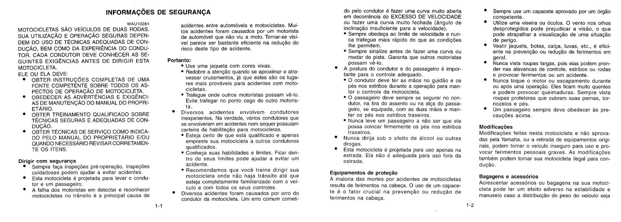 INFORMAÇÕES DE SEGURANÇA
WAU10281
MOTOCICLETAS SAO VEiCULOS DE DUAS RODAS.
SUA UTILIZAÇÃO E OPERAÇÃO SEGURAS DEPEN-
DEM DO USO DE TÉCNICAS ADEQUADAS DE CON-
DUÇÃO, BEM COMO DA EXPERIENCIA DO CONDU-
TOR. CADA CONDUTOR DEVE CONHECER AS SE-
GUINTES EXIGENCIAS ANTES DE DIRIGIR ESTA
MOTOCICLETA.
ELE OU ELA DEVE:
• OBTER INSTRUÇÕES COMPLETAS DE UMA
FONTE COMPETENTE SOBRE TODOS OS AS-
PECTOS DE OPERAÇÃO DE MOTOCICLETA.
• OBEDECER AS ADVERTÊNCIAS E EXIGÊNCI-
AS DE MANUTENÇÃO DO MANUAL DO PROPRI-
ETÁRIO.
• OBTER TREINAMENTO QUALIFICADO SOBRE
TÉCNICAS SEGURAS E ADEQUADAS DE CON-
DUÇÃO.
• OBTER TÉCNICAS DE SERVIÇO COMO INDICA-
DO PELO MANUAL DO PROPRIETÁRIO E/OU
QUANDO NECESSÁRIO REVISAR CORRETAMEN-
TE OS ITENS.
Dirigir com segurança
• Sempre faça inspegões pré-operagdo. Inspeções
cuidadosas podem ajudar a evitar acidentes.
• Esta motocicleta é projetada para levar o condu-
tor e um passageiro.
• A falha dos motoristas em detectar e reconhecer
motocicletas no transit° é a principal causa de
acidentes entre automóveis e motocicletas. Mui-
tos acidentes foram causados por um motorista
de automóvel que não viu a moto. Tornar-se visi-
vel parece ser bastante eficiente na redução do
risco deste tipo de acidente.
Portanto:
• Use uma jaqueta com cores vivas.
• Redobre a atenção quando se aproximar e atra-
vessar cruzamentos, já que estes são os luga-
res mais prováveis para acidentes com moto-
cicletas.
• Trafegue onde outros motoristas possam vê-lo.
Evite trafegar no ponto cego de outro motoris-
ta.
• Diversos acidentes envolvem condutores
inexperientes. Na verdade, vários condutores que
se envolveram em acidentes nem sequer possuiam
carteira de habilitação para motocicletas.
• Esteja certo de que está qualificado e apenas
empreste sua motocicleta a outros condutores
qualificados.
• Conhega suas habilidades e limites. Ficar den-
tro de seus limites pode ajudar a evitar um
acidente.
• Recomendamos que você treine dirigir sua
motocicleta onde não haja transito até que
esteja completamente familiarizado com o vei-
culo e com todos os seus controles.
• Diversos acidentes foram causados por erro do
condutor da motocicleta. Um erro comum cometi-
do pelo condutor é fazer uma curva muito aberta
em decorrência do EXCESSO DE VELOCIDADE
ou fazer uma curva muito fechada (angulo de
inclinação insuficiente para a velocidade).
• Sempre obedeça ao limite de velocidade e nun-
ca trafegue mais rápido do que as condições
lhe permitem.
• Sempre sinalize antes de fazer uma curva ou
mudar de pista. Garanta que outros motoristas
possam vê-lo.
• A postura do condutor e do passageiro é impor-
tante para o controle adequado.
• 0 condutor deve ter as mdos no guidão e os
pés nos estribos durante a operação para man-
ter o controle da motocicleta.
• 0 passageiro deve sempre se segurar no con-
dutor, na tira do assento ou na alça do passe-
geiro, se equipada, com as duas maos e man-
ter os pés nos estribos traseiros.
• Nunca leve um passageiro a não ser que ele
possa colocar firmemente os pés nos estribos
traseiros.
• Nunca dirija sob o efeito de álcool ou outras
drogas.
• Esta motocicleta 6 projetada para uso apenas na
estrada. Ela não 6 adequada para uso fora da
estrada.
Equipamentos de proteção
A maioria das mortes por acidentes de motocicletas
resulta de ferimentos na cabeça. 0 uso de um capace-
te é o fator crucial na prevenção ou redução de
ferimentos na cabega.
• Sempre use um capacete aprovado por um órgdo
competente.
• Utilize uma viseira ou oculos. 0 vento nos olhos
desprotegidos pode prejudicar a visa°, o que
pode atrapalhar a visualização de uma situação
de perigo.
• Vestir jaqueta, botas, calça, luvas, etc., é efici-
ente na prevenção ou redução de ferimentos em
geral.
• Nunca vista roupas largas, pois elas podem pren-
der nas alavancas de controle, estribos ou rodas
e provocar ferimentos ou um acidente.
• Nunca toque o motor ou escapamento durante
ou ap6s uma operação. Eles ficam muito quentes
e podem provocar queimaduras. Sempre vista
roupas protetoras que cubram suas pernas, tor-
nozelos e pos.
• Um passageiro sempre deve obedecer as pre-
cauções acima.
Modificações
Modificações feitas nesta motocicleta e não aprova-
das pela Yamaha, ou a retirada de equipamentos origi-
nais, podem tornar o veiculo inseguro para uso e pro-
vocar ferimentos pessoais graves. As modificações
também podem tornar sua motocicleta ilegal para con-
dução.
Bagagens e acessorios
Acrescentar acessorios ou bagagens na sua motoci-
cleta pode ter um efeito adverso na estabilidade e
manuseio caso a distribuição do peso do veiculo seja
1-1 1-2
 
