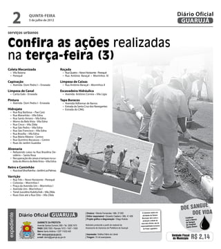 2              Quinta-Feira
                       5 de julho de 2012
                                                                                                                                                                      Diário Oficial
                                                                                                                                                                       GUARUJÁ
serviços urbanos


Confira as ações realizadas
na terça-feira (3)
Coleta Mecanizada                                     Roçada
   •	 Vila Baiana                                        •	 Rua Quatro – Novo Horizonte - Perequê
   •	 Perequê                                            •	 Rua Antônio Baraçal – Morrinhos IV

Capinação                                             Limpeza de Caixas
   •	 Avenida Dom Pedro I – Enseada                      •	 Rua Antônio Baraçal – Morrinhos II

Limpeza de Canal                                      Escavadeira Hidráulica
   •	 Canta Galo - Enseada                               •	 Avenida Antônio Correia – Vila Ligia

Pintura                                               Tapa Buracos
   •	 Avenida Dom Pedro I - Enseada                      •	 Avenida Adhemar de Barros
                                                         •	 Estrada da Santa Cruz dos Navegantes
Hidrojato                                                •	 Estrada do CING
   •	   Rua Ruy Barbosa – Pae Cará
   •	   Rua Maranhão – Vila Edna
   •	   Rua Santo Amaro – Vila Edna
   •	   Morro da Bela Vista - Vila Edna
   •	   Rua Cinco – Vila Zilda
   •	   Rua São Pedro – Vila Edna
   •	   Rua São Francisco – Vila Edna
   •	   Rua Brasília – Vila Edna
   •	   Rua Mário Ribeiro - Centro
   •	   Rua Quintino Bocaiuva – Centro
   •	   Ruas do Jardim Guaiúba

Alvenaria
   •	 Refazendo caixa na Rua Brasilina De-
      sidério – Santa Rosa
   •	 Recuperação de caixas e tampas na su-
      bida do Morro da Bela Vista – Vila Edna

Retro e Caminhão
   •	 Rua José Silva Rainha – Jardim Las Palmas

Varrição
   •	   Rua Três – Novo Horizonte - Perequê
   •	   Ciclovias – Morrinhos I
   •	   Praça da Avenida Um – Morrinhos I
   •	   Avenida Um– Morrinhos I
   •	   Túnel Juscelino Kubitschek – Vila Zilda
   •	   Ruas Dois até a Rua Oito – Vila Zilda


                                                                                                                                                                                   e
                                                                                                                                                                         doe sangu
             Diário Oficial GUARUJÁ
                                                                             | Diretora • Wanda Fernandes • Mtb. 27.855               O noticiário relativo às
                                                                                                                                                                              Doe vida
expediente




                                                                             | Editor responsável • Eduardo Caetano • Mtb. 41.408     atividades da Câmara
                                                                                                                                      Municipal, bem como a                 Colabore
                                                                             | Projeto gráfico e diagramação • Diego Rubido                                                 com o Banco
                                                                                                                                       produção e edição de
                              Gabinete da Prefeita                                                                                   seus atos oficiais, são de             de Sangue
                              Avenida Santos Dumont, 800 • Tel. 3308.7470    Noticiário produzido a partir de material da                                                   do Hospital
                                                                                                                                    responsabilidade exclusiva
                                                                             Assessoria de Imprensa da Prefeitura de Guarujá                                                 Santo Amaro
                              PABX 3308.7000 • Ramais 7472 • 7407 • 7409                                                               do Poder Legislativo.
                              Bairro Santo Antônio • CEP 11432-440
                              site: www.guaruja.sp.gov.br                    | Impressão: Gráfica Diário do Litoral
                              e-mail: diario@guaruja.sp.gov.br               | Tiragem: 10 mil exemplares
                                                                                                                                                                  Unidade Fiscal
                                                                                                                                                                   do Município    R$ 2,14
 