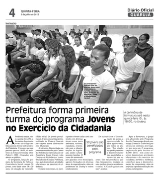 4              Quinta-Feira
                   5 de julho de 2012
                                                                                                                                                   Diário Oficial
                                                                                                                                                    GUARUJÁ
inclusão




                                                                                                Os participantes
                                                                                                tiveram aulas em
                                                                                                diversas áreas como
                                                                                                meio ambiente,
                                                                                                turismo, cidadania,
                                                                                                além de noções de
                                                                                                legislação, saúde
                                                                                                e planejamento
                                                                                                familiar




Prefeitura forma primeira                                                                                                                       A cerimônia de


turma do programa Jovens
                                                                                                                                                formatura será nesta
                                                                                                                                                quinta-feira (5), às
                                                                                                                                                18h30, na Unaerp


no Exercício da Cidadania
A
           Prefeitura realiza, nes-   lidade social. Os jovens partici-     cipantes tiveram aulas com con-      De acordo com o coorde-             Após a formatura, o grupo
           ta quinta-feira (5), a     param de um curso preparatório,       teúdos em diversas                             nador do curso, a     será absorvido pelo Programa
           formatura da primeira      realizado na Unaerp Guarujá           áreas como meio                                oportunidade foi      Auxílio Desemprego da rede mu-
           turma do Programa          para depois serem contratados         ambiente, turismo,       50 jovens são bem aproveitada               nicipal (Frente de Trabalho) por
Educacional Jovens no Exercício       pelo Município.                       cidadania, orienta-      beneficiados          por todos os alu-     um ano de contrato, prorrogá-
da Cidadania. O evento, que está          A iniciativa dá prioridade aos    ção para o trânsito,                           nos. “Em relação      vel por mais um. O programa,
previsto para as 18h30, no audi-      jovens encaminhados pelo Centro       noções de legisla-
                                                                                                           pelo            ao aperfeiçoamento    implantado pelo decreto nº
tório da Unaerp (Avenida Dom          de Referência Especializado de        ção, saúde e plane-         programa           e desenvolvimento     3.850/ 2010, tem como ob-
Pedro I, 3300 – Enseada), será        Assistência Social (Creas) e dos      jamento familiar. O                            das qualidades, a     jetivo desenvolver atividades
aberto ao público.                    Centros de Referência e Assis-        curso foi ministrado                           turma foi um su-      educativas e de exercício da
    O programa, lançado, por          tência Social (Cras) da Prefeitura,   por guardas civis municipais, cesso. Isso vai possibilitar que       cidadania; prevenir a violência;
meio da Secretaria de Defesa e        para que desenvolvam atividades       agentes formados em diversas eles, futuramente, estejam em           contribuir para o desenvolvi-
Convivência Social, atende 50         educativas e de exercício da ci-      áreas de especialização, além de uma melhor situação econômica       mento da comunidade; além de
jovens, com idade entre 18 e 20       dadania.                              professores da Unaerp e outros e social. A Cidade ganha com          propiciar a profissionalização dos
anos, em situação de vulnerabi-           Durante dois meses, os parti-     colaboradores.                   isso”, avaliou.                     jovens participantes.
 