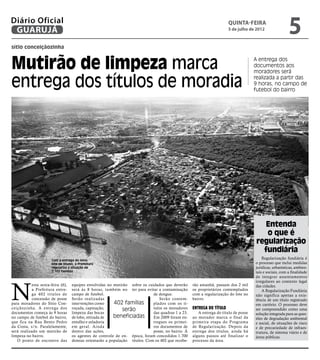 Diário Oficial
 GUARUJÁ
                                                                                                                         Quinta-Feira
                                                                                                                         5 de julho de 2012
                                                                                                                                                           5
sítio conceiçãozinha



Mutirão de limpeza marca                                                                                                               A entrega dos
                                                                                                                                       documentos aos
                                                                                                                                       moradores será

entrega dos títulos de moradia                                                                                                         realizada a partir das
                                                                                                                                       9 horas, no campo de
                                                                                                                                       futebol do bairro




                                                                                                                                          Entenda
                                                                                                                                           o que é
                                                                                                                                        regularização
                                                                                                                                          fundiária
                       Com a entrega do novo
                                                                                                                                           Regularização fundiária é
                       lote de títulos, a Prefeitura                                                                                   o processo que inclui medidas
                       regulariza a situação de                                                                                        jurídicas, urbanísticas, ambien-
                       2.102 famílias                                                                                                  tais e sociais, com a finalidade
                                                                                                                                       de integrar assentamentos




N
                                                                                                                                       irregulares ao contexto legal
           esta sexta-feira (6),     equipes envolvidas no mutirão sobre os cuidados que deverão     rão amanhã, passam dos 2 mil      das cidades.
           a Prefeitura entre-       será às 8 horas, também no ter para evitar a contaminação       os proprietários contemplados         A Regularização Fundiária
           ga 402 títulos de         campo de futebol.                         de dengue.            com a regularização do lote no    não significa apenas a exis-
           concessão de posse        Serão realizadas                             Serão contem-      bairro.                           tência de um título registrado
para moradores do Sítio Con-         intervenções como     402 famílias        plados com os tí-                                       em cartório. O processo deve
ceiçãozinha. A entrega dos           roçada, capinação,         serão          tulos os moradores    Entrega do Título                 ser compreendido como uma
documentos começa às 9 horas         limpeza das bocas                         das quadras 1 a 23.      A entrega do título de posse   solução integrada para as ques-
no campo de futebol do bairro,       de lobo, retirada de  beneficiadas        Em 2009 foram en-     ao morador marca o final da       tões de degradação ambiental
que fica na Rua Bento Pedro          entulho e zeladoria                       tregues os primei-    primeira etapa do Programa        e social, de situações de risco
da Costa, s/n. Paralelamente,        em geral. Ainda                           ros documentos de     de Regularização. Depois da       e de precariedade de infraes-
será realizado um mutirão de         dentro das ações,                         posse, no bairro. À   entrega dos títulos, ainda há     trutura, de sistema viário e de
limpeza no bairro.                   os agentes de controle de en- época, foram concedidos 1.700     alguns passos até finalizar o     áreas públicas.
   O ponto de encontro das           demias orientarão a população títulos. Com os 402 que recebe-   processo da área.
 