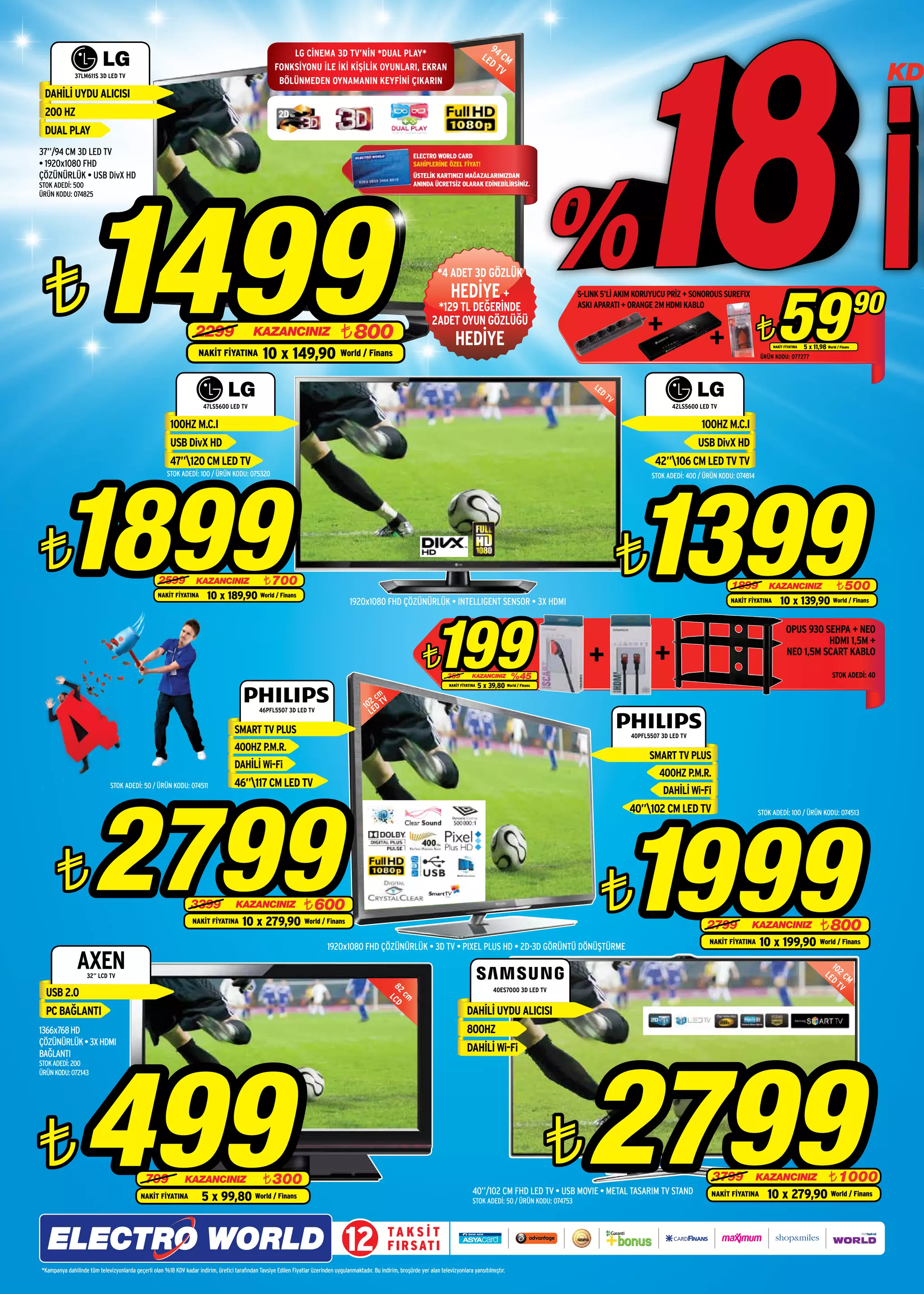 94
                                                                                                           LG CİNEMA 3D TV’NİN *DUAL PLAY*                                                             LE   C
                                                                                                                                                                                                         DT M
              37LM611S 3D LED TV
                                                                                                       FONKSİYONU İLE İKİ KİŞİLİK OYUNLARI, EKRAN
                                                                                                        BÖLÜNMEDEN OYNAMANIN KEYFİNİ ÇIKARIN
                                                                                                                                                                                                            V
                                                                                                                                                                                                                                                                                                                                                        KD
 DAHİLİ UYDU ALICISI
 200 HZ
 DUAL PLAY
37”/94 CM 3D LED TV                                                                                                                                                  ELECTRO WORLD CARD
• 1920x1080 FHD                                                                                                                                                      SAHİPLERİNE ÖZEL FİYAT!




                  1499
ÇÖZÜNÜRLÜK • USB DivX HD                                                                                                                                             ÜSTELİK KARTINIZI MAĞAZALARIMIZDAN
STOK ADEDİ: 500                                                                                                                                                      ANINDA ÜCRETSİZ OLARAK EDİNEBİLİRSİNİZ.
ÜRÜN KODU: 074825




 ¨
                                                                                                                                                                               *4 ADET 3D GÖZLÜK




                                                                                                                                                                                                                                                                                                         59
                                                                                                                                                                                 HEDİYE +
                                                                                                                                                                                                                                                                                                                                                   90
                                                                                                                                                                                                                                      S-LINK 5’Lİ AKIM KORUYUCU PRİZ + SONOROUS SUREFIX
                                                                                                                                                                              *129 TL DEĞERİNDE                                       ASKI APARATI + ORANGE 2M HDMI KABLO


                                                                                                                                                                                                                                                                                                  ¨
                                                                                                                                                                             2ADET OYUN GÖZLÜĞÜ
                                                                    2299                      KAZANCINIZ                            ¨ 800                                               HEDİYE                                                                                                                          5 x 11,98 World / Finans
                                                                                                  10 x 149,90
                                                                                                                                                                                                                                                                                                       NAKİT FİYATINA

                                                                     NAKİT FİYATINA                                                 World / Finans                                                                                                                                                ÜRÜN KODU: 077277



                                                                                                                                                                                                                                          LE
                                                                                                                                                                                                                                            D
                                                                                                                                                                                                                                                TV
                                                                       47LS5600 LED TV                                                                                                                                                                             42LS5600 LED TV

                                                         100HZ M.C.I                                                                                                                                                                                                        100HZ M.C.I
                                                         USB DivX HD                                                                                                                                                                                                       USB DivX HD
                                                         47”120 CM LED TV                                                                                                                                                                                   42”106 CM LED TV TV




       1899                                                                                                                                                                                                                                          1399
                                                       STOK ADEDİ: 100 / ÜRÜN KODU: 075320                                                                                                                                                                  STOK ADEDİ: 400 / ÜRÜN KODU: 074814




¨                                                  2599             KAZANCINIZ                    ¨ 700
                                                                                                                                                                                                                                                     ¨                                 1899          KAZANCINIZ                          ¨ 500
                                                   NAKİT FİYATINA        10 x 189,90 World / Finans                                     1920x1080 FHD ÇÖZÜNÜRLÜK • INTELLIGENT SENSOR • 3X HDMI                                                                                       NAKİT FİYATINA       10 x 139,90                 World / Finans




                                                                                                                                                                             199
                                                                                                                                                                                                                                                                                                              OPUS 930 SEHPA + NEO
                                                                                                                                                                                                                                                                                                                        HDMI 1,5M +

                                                                                                                                                                         ¨          359          KAZANCINIZ         %45
                                                                                                                                                                                                                                                                                                              NEO 1,5M SCART KABLO
                                                                                                                                                                                                                                                                                                                               STOK ADEDİ: 30
                                                                                                                                                                                                                                                                                                                           ÜRÜN KODU: 074403 40
                                                                                                                                                                                                                                                                                                                                  STOK ADEDİ:
                                                                                                                                                                                     NAKİT FİYATINA   5 x 39,80   World / Finans

                                                                                                                                                     m
                                                                                                                                                  2c V
                                                                                                46PFL5507 3D LED TV
                                                                                                                                                10 ED T
                                                                                                                                                  L

                                                                                     SMART TV PLUS                                                                                                                                                   40PFL5507 3D LED TV
                                                                                     400HZ P.M.R.
                                                                                                                                                                                                                                                           SMART TV PLUS
                                                                                     DAHİLİ Wi-Fi
                                                                                                                                                                                                                                                              400HZ P.M.R.




                      2799
                              STOK ADEDİ: 50 / ÜRÜN KODU: 074511                     46”117 CM LED TV
                                                                                                                                                                                                                                                               DAHİLİ Wi-Fi




                                                                                                                                                                                                                                                     1999
                                                                                                                                                                                                                                                     40”102 CM LED TV                            STOK ADEDİ: 100 / ÜRÜN KODU: 074513




      ¨                                                           3399                KAZANCINIZ                    ¨ 600                                                                                                                      ¨
                                                                   NAKİT FİYATINA        10 x 279,90 World / Finans                                                                                                                                                           2799            KAZANCINIZ                        ¨ 800
                                                                                                                              1920x1080 FHD ÇÖZÜNÜRLÜK • 3D TV • PIXEL PLUS HD • 2D-3D GÖRÜNTÜ DÖNÜŞTÜRME
                                                                                                                                                                                                                                                                               NAKİT FİYATINA     10 x 199,90 World / Finans
               AXEN 32” LCD TV
                                                                                                                                                                                                                                                                                                                                     10
                                                                                                                                                                                                                                                                                                                                   LE 2 C
                                                                                                                                                                                                                                                                                                                                     D M
                                                                                                                                                                                                                                                                                                                                       TV
  USB 2.0                                                                                                                                                                                                   40ES7000 3D LED TV
                                                                                                                                                         82 CD
                                                                                                                                                           cm
                                                                                                                                                            L




  PC BAĞLANTI                                                                                                                                                                                 DAHİLİ UYDU ALICISI
1366x768 HD                                                                                                                                                                                   800HZ




                  499                                                                                                                                                                                                                   2799
ÇÖZÜNÜRLÜK • 3X HDMI
BAĞLANTI
                                                                                                                                                                                              DAHİLİ Wi-Fi
STOK ADEDİ: 200
ÜRÜN KODU: 072143




¨                                             799              KAZANCINIZ                         ¨ 300
                                                                                                                                                                                                                                   ¨                                            3799              KAZANCINIZ                         ¨ 1000
                                                                                                                                                                                                 40”/102 CM FHD LED TV • USB MOVIE • METAL TASARIM TV STAND                                          10 x 279,90 World / Finans
                                            NAKİT FİYATINA             5 x 99,80 World / Finans                                                                                                  STOK ADEDİ: 50 / ÜRÜN KODU: 074753
                                                                                                                                                                                                                                                                                NAKİT FİYATINA




                                                                                                                                      12                 TA K S İ T
                                                                                                                                                         F I R S AT I
*Kampanya dahilinde tüm televizyonlarda geçerli olan %18 KDV kadar indirim, üretici tarafından Tavsiye Edilen Fiyatlar üzerinden uygulanmaktadır. Bu indirim, broşürde yer alan televizyonlara yansıtılmıştır.
 