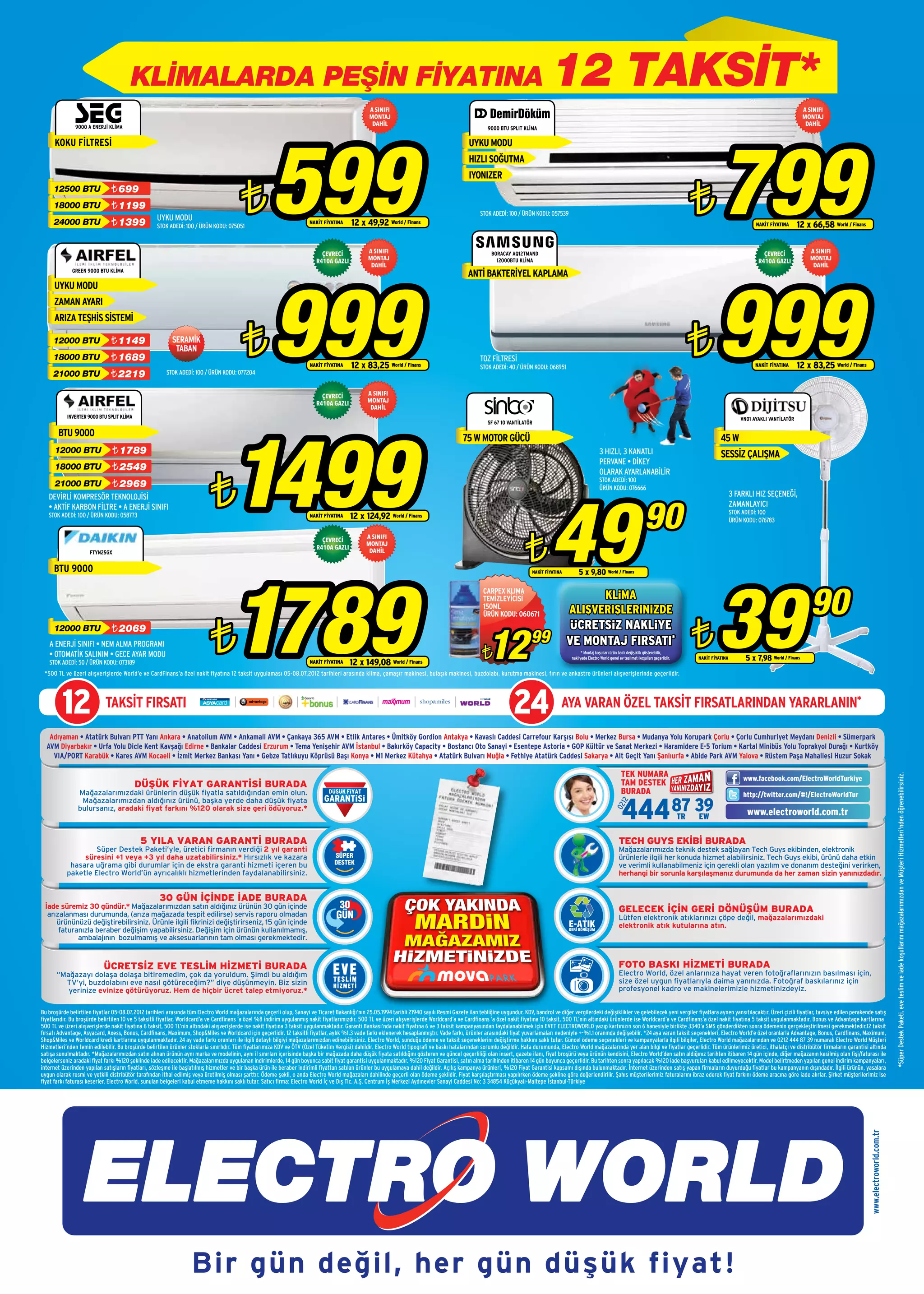 KLİMALARDA PEŞİN FİYATINA                                                                                                                                                                   12 TAKSİT*
                                                                                                                                                  A SINIFI                                                                                                                                                                                                      A SINIFI
                                                                                                                                                  MONTAJ                                                                                                                                                                                                        MONTAJ
                                                                                                                                                   DAHİL                                                                                                                                                                                                         DAHİL




                                                                                                      599
               9000 A ENERJİ KLİMA




                                                                                                                                                                                                                                                                                                                        799
                                                                                                                                                                                                       9000 BTU SPLIT KLİMA

      KOKU FİLTRESİ                                                                                                                                                                           UYKU MODU
                                                                                                                                                                                              HIZLI SOĞUTMA
                                                                                                                                                                                              IYONIZER
                               ¨ 699

                                                                                         ¨                                                                                                                                                                                                                     ¨
     12500 BTU
     18000 BTU                 ¨ 1199
                                                                                                                                                                                                   STOK ADEDİ: 100 / ÜRÜN KODU: 057539
                                                   UYKU MODU		
     24000 BTU                 ¨ 1399              STOK ADEDİ: 100 / ÜRÜN KODU: 075051
                                                                                                                       NAKİT FİYATINA     12 x 49,92 World / Finans                                                                                                                                                                       NAKİT FİYATINA     12 x 66,58 World / Finans


                                                                                                                            ÇEVRECİ              A SINIFI                                               BORACAY AQ12TMAND                                                                                                                    ÇEVRECİ              A SINIFI
                                                                                                                          R410A GAZLI            MONTAJ                                                   12000BTU KLİMA                                                                                                                   R410A GAZLI            MONTAJ
                                                                                                                                                  DAHİL                                                                                                                                                                                                            DAHİL




                                                                                                      999                                                                                                                                                                                                              999
             GREEN 9000 BTU KLİMA
                                                                                                                                                                                              ANTİ BAKTERİYEL KAPLAMA
     UYKU MODU
     ZAMAN AYARI
     ARIZA TEŞHİS SİSTEMİ

     12000 BTU
     18000 BTU
                               ¨ 1149
                               ¨ 1689
                                                          SERAMİK
                                                           TABAN                         ¨                             NAKİT FİYATINA     12 x 83,25 World / Finans
                                                                                                                                                                                                   TOZ FİLTRESİ
                                                                                                                                                                                                   STOK ADEDİ: 40 / ÜRÜN KODU: 068951
                                                                                                                                                                                                                                                                                                               ¨                          NAKİT FİYATINA     12 x 83,25 World / Finans
     21000 BTU                 ¨ 2219                   STOK ADEDİ: 100 / ÜRÜN KODU: 077204


                                                                                                                            ÇEVRECİ              A SINIFI
                                                                                                                          R410A GAZLI            MONTAJ
                                                                                                                                                  DAHİL
           INVERTER 9000 BTU SPLIT KLİMA




                                                                                     1499
                                                                                                                                                                                                                                                                                                                                    VN01 AYAKLI VANTİLATÖR
                                                                                                                                                                                                       SF 67 10 VANTİLATÖR

       BTU 9000
                                                                                                                                                                                            75 W MOTOR GÜCÜ                                                                                                              45 W
      12000 BTU                ¨ 1789                                                                                                                                                                                                                        3 HIZLI, 3 KANATLI                                          SESSİZ ÇALIŞMA
                                                                                                                                                                                                                                                             PERVANE • DİKEY
      18000 BTU                ¨ 2549


                                                                           ¨
                                                                                                                                                                                                                                                             OLARAK AYARLANABİLİR
                                                                                                                                                                                                                                                             STOK ADEDİ: 100
      21000 BTU                ¨ 2969




                                                                                                                                                                                                                                   49
                                                                                                                                                                                                                                                             ÜRÜN KODU: 076666
   DEVİRLİ KOMPRESÖR TEKNOLOJİSİ                                                                                                                                                                                                                                                                                                3 FARKLI HIZ SEÇENEĞİ,


                                                                                                                                                                                                                                                                                           90
   • AKTİF KARBON FİLTRE • A ENERJİ SINIFI                                                                                                                                                                                                                                                                                      ZAMANLAYICI
                                                                                                                                                                                                                                                                                                                                STOK ADEDİ: 100
   STOK ADEDİ: 100 / ÜRÜN KODU: 058773                                                                                 NAKİT FİYATINA    12 x 124,92 World / Finans                                                                                                                                                             ÜRÜN KODU: 076783




                                                                                                                                                                                                                       ¨
                                                                                                                            ÇEVRECİ              A SINIFI
                                                                                                                                                 MONTAJ
                                                                                                                          R410A GAZLI
                     FTYN25GX                                                                                                                     DAHİL




                                                                                     1789
     BTU 9000




                                                                                                                                                                                                                                                                                                                       39
                                                                                                                                                                                                                           NAKİT FİYATINA       5 x 9,80 World / Finans



                                                                                                                                                                                                                                                                                                                                                                   90
                                                                                                                                                                                                     CARPEX KLIMA
                                                                                                                                                                                                     TEMİZLEYİCİSİ                                KLİMA
                                                                                                                                                                                                     150ML
                                                                                                                                                                                                     ÜRÜN KODU: 060671                      ALIŞVERİŞLERİNİZDE


                                                                           ¨                                                                                                                                                                                                                                   ¨
                                                                                                                                                                                                                                             ÜCRETSİZ NAKLİYE

                                                                                                                                                                                                       12
     12000 BTU                 ¨ 2069
   A ENERJİ SINIFI • NEM ALMA PROGRAMI                                                                                                                                                                                    99                VE MONTAJ FIRSATI*
   • OTOMATİK SALINIM • GECE AYAR MODU
   STOK ADEDİ: 50 / ÜRÜN KODU: 073189                                                                                  NAKİT FİYATINA    12 x 149,08 World / Finans
                                                                                                                                                                                                    ¨                                             * Montaj koşulları ürün bazlı değişiklik gösterebilir,
                                                                                                                                                                                                                                            nakliyede Electro World genel ev teslimatı koşulları geçerlidir.   NAKİT FİYATINA         5 x 7,98 World / Finans
 *500 TL ve üzeri alışverişlerde World’e ve CardFinans’a özel nakit fiyatına 12 taksit uygulaması 05-08.07.2012 tarihleri arasında klima, çamaşır makinesi, bulaşık makinesi, buzdolabı, kurutma makinesi, fırın ve ankastre ürünleri alışverişlerinde geçerlidir.




         12                 TAKSİT FIRSATI                                                                                                                                                                        24                    AYA VARAN ÖZEL TAKSİT FIRSATLARINDAN YARARLANIN*

   Adıyaman • Atatürk Bulvarı PTT Yanı Ankara • Anatolium AVM • Ankamall AVM • Çankaya 365 AVM • Etlik Antares • Ümitköy Gordion Antakya • Kavaslı Caddesi Carrefour Karşısı Bolu • Merkez Bursa • Mudanya Yolu Korupark Çorlu • Çorlu Cumhuriyet Meydanı Denizli • Sümerpark
  AVM Diyarbakır • Urfa Yolu Dicle Kent Kavşağı Edirne • Bankalar Caddesi Erzurum • Tema Yenişehir AVM İstanbul • Bakırköy Capacity • Bostancı Oto Sanayi • Esentepe Astoria • GOP Kültür ve Sanat Merkezi • Haramidere E-5 Torium • Kartal Minibüs Yolu Toprakyol Durağı • Kurtköy
    VIA/PORT Karabük • Kares AVM Kocaeli • İzmit Merkez Bankası Yanı • Gebze Tatlıkuyu Köprüsü Başı Konya • M1 Merkez Kütahya • Atatürk Bulvarı Muğla • Fethiye Atatürk Caddesi Sakarya • Alt Geçit Yanı Şanlıurfa • Abide Park AVM Yalova • Rüstem Paşa Mahallesi Huzur Sokak

                                                                                                                                                                                                                                                                            TEK NUMARA




                                                                                                                                                                                                                                                                                                                                                                                                                   *Süper Destek Paketi, eve teslim ve iade koşullarını mağazalarımızdan ve Müşteri Hizmetleri'nden öğrenebilirsiniz.
                                                                                                                                                                                                                                                                                                                                     www.facebook.com/ElectroWorldTurkiye
                                           DÜŞÜK FİYAT GARANTİSİ BURADA                                                                                                                                                                                                     TAM DESTEK
                Mağazalarımızdaki ürünlerin düşük fiyatla satıldığından emin olun.                                                                                                                                                                                          BURADA                                                   http://twitter.com/#!/ElectroWorldTur

                                                                                                                                                                                                                                                                            444 87 3EW9
                 Mağazalarımızdan aldığınız ürünü, başka yerde daha düşük fiyata
                                                                                                                                                                                                                                                                          12
                                                                                                                                                                                                                                                                       02




                bulursanız, aradaki fiyat farkını %120 olarak size geri ödüyoruz.*
                                                                                                                                                                                                                                                                                 TR                                                   www.electroworld.com.tr

                                            5 YILA VARAN GARANTİ BURADA                                                                                                                                                                                                   TECH GUYS EKİBİ BURADA
                   Süper Destek Paketi’yle, üretici firmanın verdiği 2 yıl garanti                                                                                                                                                                                        Mağazalarımızda teknik destek sağlayan Tech Guys ekibinden, elektronik
                süresini +1 veya +3 yıl daha uzatabilirsiniz.* Hırsızlık ve kazara                                                                                                                                                                                        ürünlerle ilgili her konuda hizmet alabilirsiniz. Tech Guys ekibi, ürünü daha etkin
            hasara uğrama gibi durumlar için de ekstra garanti hizmeti içeren bu                                                                                                                                                                                          ve verimli kullanabilmeniz için gerekli olan yazılım ve donanım desteğini verirken,
           paketle Electro World’ün ayrıcalıklı hizmetlerinden faydalanabilirsiniz.                                                                                                                                                                                       herhangi bir sorunla karşılaşmanız durumunda da her zaman sizin yanınızdadır.


                                                    30 GÜN İÇİNDE İADE BURADA
 İade süremiz 30 gündür.* Mağazalarımızdan satın aldığınız ürünün 30 gün içinde                                                                                                                                                                                           GELECEK İÇİN GERİ DÖNÜŞÜM BURADA
  arızalanması durumunda, (arıza mağazada tespit edilirse) servis raporu olmadan                                                                                                                                                                                          Lütfen elektronik atıklarınızı çöpe değil, mağazalarımızdaki
     ürününüzü değiştirebilirsiniz. Ürünle ilgili fikrinizi değiştirirseniz, 15 gün içinde                                                                                                                                                                                elektronik atık kutularına atın.
      faturanızla beraber değişim yapabilirsiniz. Değişim için ürünün kullanılmamış,
            ambalajının bozulmamış ve aksesuarlarının tam olması gerekmektedir.


                            ÜCRETSİZ EVE TESLİM HİZMETİ BURADA                                                                                                                                                                                                            FOTO BASKI HİZMETİ BURADA
      “Mağazayı dolaşa dolaşa bitiremedim, çok da yoruldum. Şimdi bu aldığım                                                                                                                                                                                              Electro World, özel anlarınıza hayat veren fotoğraflarınızın basılması için,
        TV’yi, buzdolabını eve nasıl götüreceğim?” diye düşünmeyin. Biz sizin                                                                                                                                                                                             size özel uygun fiyatlarıyla daima yanınızda. Fotoğraf baskılarınız için
         yerinize evinize götürüyoruz. Hem de hiçbir ücret talep etmiyoruz.*                                                                                                                                                                                              profesyonel kadro ve makinelerimizle hizmetinizdeyiz.


Bu broşürde belirtilen fiyatlar 05-08.07.2012 tarihleri arasında tüm Electro World mağazalarında geçerli olup, Sanayi ve Ticaret Bakanlığı’nın 25.05.1994 tarihli 21940 sayılı Resmi Gazete ilan tebliğine uygundur. KDV, bandrol ve diğer vergilerdeki değişiklikler ve gelebilecek yeni vergiler fiyatlara aynen yansıtılacaktır. Üzeri çizili fiyatlar, tavsiye edilen perakende satış
fiyatlarıdır. Bu broşürde belirtilen 10 ve 5 taksitli fiyatlar, Worldcard’a ve Cardfinans ’a özel %8 indirim uygulanmış nakit fiyatlarımızdır. 500 TL ve üzeri alışverişlerde Worldcard’a ve Cardfinans ’a özel nakit fiyatına 10 taksit, 500 TL’nin altındaki ürünlerde ise Worldcard’a ve Cardfinans’a özel nakit fiyatına 5 taksit uygulanmaktadır. Bonus ve Advantage kartlarına
500 TL ve üzeri alışverişlerde nakit fiyatına 6 taksit, 500 TL’nin altındaki alışverişlerde ise nakit fiyatına 3 taksit uygulanmaktadır. Garanti Bankası’nda nakit fiyatına 6 ve 3 taksit kampanyasından faydalanabilmek için EVET ELECTROWORLD yazıp kartınızın son 6 hanesiyle birlikte 3340’a SMS gönderdikten sonra ödemenin gerçekleştirilmesi gerekmektedir.12 taksit
fırsatı Advantage, Asyacard, Axess, Bonus, Cardfinans, Maximum, Shop&Miles ve Worldcard için geçerlidir. 12 taksitli fiyatlar, aylık %1.3 vade farkı eklenerek hesaplanmıştır. Vade farkı, ürünler arasındaki fiyat yuvarlamaları nedeniyle +-%1.1 oranında değişebilir. *24 aya varan taksit seçenekleri, Electro World’e özel oranlarla Advantage, Bonus, Cardfinans, Maximum,
Shop&Miles ve Worldcard kredi kartlarına uygulanmaktadır. 24 ay vade farkı oranları ile ilgili detaylı bilgiyi mağazalarımızdan edinebilirsiniz. Electro World, sunduğu ödeme ve taksit seçeneklerini değiştirme hakkını saklı tutar. Güncel ödeme seçenekleri ve kampanyalarla ilgili bilgiler, Electro World mağazalarından ve 0212 444 87 39 numaralı Electro World Müşteri
Hizmetleri’nden temin edilebilir. Bu broşürde belirtilen ürünler stoklarla sınırlıdır. Tüm fiyatlarımıza KDV ve ÖTV (Özel Tüketim Vergisi) dahildir. Electro World tipografi ve baskı hatalarından sorumlu değildir. Hata durumunda, Electro World mağazalarında yer alan bilgi ve fiyatlar geçerlidir. Tüm ürünlerimiz üretici, ithalatçı ve distribütör firmaların garantisi altında
satışa sunulmaktadır. *Mağazalarımızdan satın alınan ürünün aynı marka ve modelinin, aynı il sınırları içerisinde başka bir mağazada daha düşük fiyata satıldığını gösteren ve güncel geçerliliği olan insert, gazete ilanı, fiyat broşürü veya ürünün kendisini, Electro World’den satın aldığınız tarihten itibaren 14 gün içinde, diğer mağazanın kesilmiş olan fişi/faturası ile
belgelerseniz aradaki fiyat farkı %120 şeklinde iade edilecektir. Mağazalarımızda uygulanan indirimlerde, 14 gün boyunca sabit fiyat garantisi uygulanmaktadır. %120 Fiyat Garantisi, satın alma tarihinden itibaren 14 gün boyunca geçerlidir. Bu tarihten sonra yapılacak %120 iade başvuruları kabul edilmeyecektir. Model belirtmeden yapılan genel indirim kampanyaları,
internet üzerinden yapılan satışların fiyatları, sözleşme ile başlatılmış hizmetler ve bir başka ürün ile beraber indirimli fiyattan satılan ürünler bu uygulamaya dahil değildir. Açılış kampanya ürünleri, %120 Fiyat Garantisi kapsamı dışında bulunmaktadır. İnternet üzerinden satış yapan firmaların duyurduğu fiyatlar bu kampanyanın dışındadır. İlgili ürünün, yasalara
uygun olarak resmi ve yetkili distribütör tarafından ithal edilmiş veya üretilmiş olması şarttır. Ödeme şekli, o anda Electro World mağazaları dahilinde geçerli olan ödeme şeklidir. Fiyat karşılaştırması yapılırken ödeme şekline göre değerlendirilir. Şahıs müşterilerimiz faturalarını ibraz ederek fiyat farkını ödeme aracına göre iade alırlar. Şirket müşterilerimiz ise
fiyat farkı faturası keserler. Electro World, sunulan belgeleri kabul etmeme hakkını saklı tutar. Satıcı firma: Electro World İç ve Dış Tic. A.Ş. Centrum İş Merkezi Aydınevler Sanayi Caddesi No: 3 34854 Küçükyalı-Maltepe İstanbul-Türkiye
                                                                                                                                                                                                                                                                                                                                                                                         www.electroworld.com.tr




                                                                   Bir gün değil, her gün düşük fiyat!
 