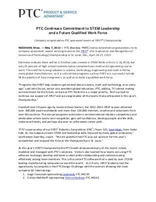 PTC Continues Commitment to STEM Leadership
and a Future Qualified Work Force
Company congratulates PTC sponsored teams at FIRST® Championship
NEEDHAM, Mass. ― May 7, 2013 ― PTC (Nasdaq: PMTC) today extended congratulations to its
company-sponsored, award-winning teams at the FIRST®
(For Inspiration and Recognition of
Science and Technology) Championship in St. Louis, Mo., April 24-27, 2013.
Estimates indicate there will be 2.4 million jobs created in STEM fields in the U.S. by 2018, but
only 25 percent of high-school students today complete basic math and engineering course
work. The need for more graduates in science, technology, engineering and math is felt by
many global manufacturers, so it is critical that programs such as FIRST are successful to help
fill the pipeline of future engineers, as well as to build a qualified work force.
“Programs like FIRST help students get excited about science, math and technology at an early
age,” said John Stuart, senior vice president global education, PTC, adding, “It’s about making
an investment for the future, and we at PTC think this is a major priority. We’re proud to
continue our support of FIRST and we congratulate all the teams that participated in this year’s
Championship.”
Founded over 20 years ago by inventor Dean Kamen, the 2012-2013 FIRST season attracted
over 300,000 youth worldwide and more than 120,000 mentors, coaches and volunteers from
over 60 countries. The annual programs culminate in an international robotics competition and
celebration where teams win recognition, gain self-confidence, develop people and life skills,
make new friends, and perhaps discover an unforeseen career path.
“PTC’s sponsorship of our FIRST®
Robotics Competition (FRC®
) Team 525, Swartdogs, from Cedar
Falls, IA, has helped us learn STEM and leadership skills required by many global companies,”
said Kenton Swartley, coach. “We are grateful that PTC was our sponsor for this year’s
competition and enjoyed the time at the Championship in St. Louis.”
At this year’s FIRST Championship the PTC booth showcased many of the teams’ robots
modeled and managed with PTC’s solutions. Visitors also learned how teams are using PTC
software to design, develop and build a robot while collaborating and communicating
effectively among team members. This is the same PTC software that is used by over 27,000
leading manufacturing companies around the world. And finally, FIRST students had the
opportunity to compete in the PTC Design Challenge with the winners showing the most
complete 3D robot design:
1. Gage Farestad representing Landroids, FTC #4220
2. Colton Mehlhoff representing Fish in the Boat, FTC #4140
 