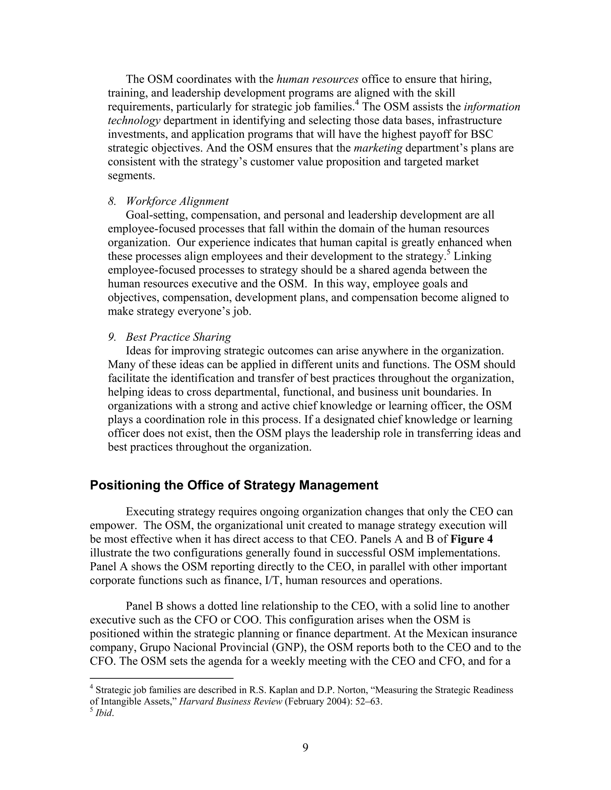 The OSM coordinates with the human resources office to ensure that hiring,
training, and leadership development programs are aligned with the skill
requirements, particularly for strategic job families.4
The OSM assists the information
technology department in identifying and selecting those data bases, infrastructure
investments, and application programs that will have the highest payoff for BSC
strategic objectives. And the OSM ensures that the marketing department’s plans are
consistent with the strategy’s customer value proposition and targeted market
segments.
8. Workforce Alignment
Goal-setting, compensation, and personal and leadership development are all
employee-focused processes that fall within the domain of the human resources
organization. Our experience indicates that human capital is greatly enhanced when
these processes align employees and their development to the strategy.5
Linking
employee-focused processes to strategy should be a shared agenda between the
human resources executive and the OSM. In this way, employee goals and
objectives, compensation, development plans, and compensation become aligned to
make strategy everyone’s job.
9. Best Practice Sharing
Ideas for improving strategic outcomes can arise anywhere in the organization.
Many of these ideas can be applied in different units and functions. The OSM should
facilitate the identification and transfer of best practices throughout the organization,
helping ideas to cross departmental, functional, and business unit boundaries. In
organizations with a strong and active chief knowledge or learning officer, the OSM
plays a coordination role in this process. If a designated chief knowledge or learning
officer does not exist, then the OSM plays the leadership role in transferring ideas and
best practices throughout the organization.
Positioning the Office of Strategy Management
Executing strategy requires ongoing organization changes that only the CEO can
empower. The OSM, the organizational unit created to manage strategy execution will
be most effective when it has direct access to that CEO. Panels A and B of Figure 4
illustrate the two configurations generally found in successful OSM implementations.
Panel A shows the OSM reporting directly to the CEO, in parallel with other important
corporate functions such as finance, I/T, human resources and operations.
Panel B shows a dotted line relationship to the CEO, with a solid line to another
executive such as the CFO or COO. This configuration arises when the OSM is
positioned within the strategic planning or finance department. At the Mexican insurance
company, Grupo Nacional Provincial (GNP), the OSM reports both to the CEO and to the
CFO. The OSM sets the agenda for a weekly meeting with the CEO and CFO, and for a
4
Strategic job families are described in R.S. Kaplan and D.P. Norton, “Measuring the Strategic Readiness
of Intangible Assets,” Harvard Business Review (February 2004): 52–63.
5
Ibid.
9
 