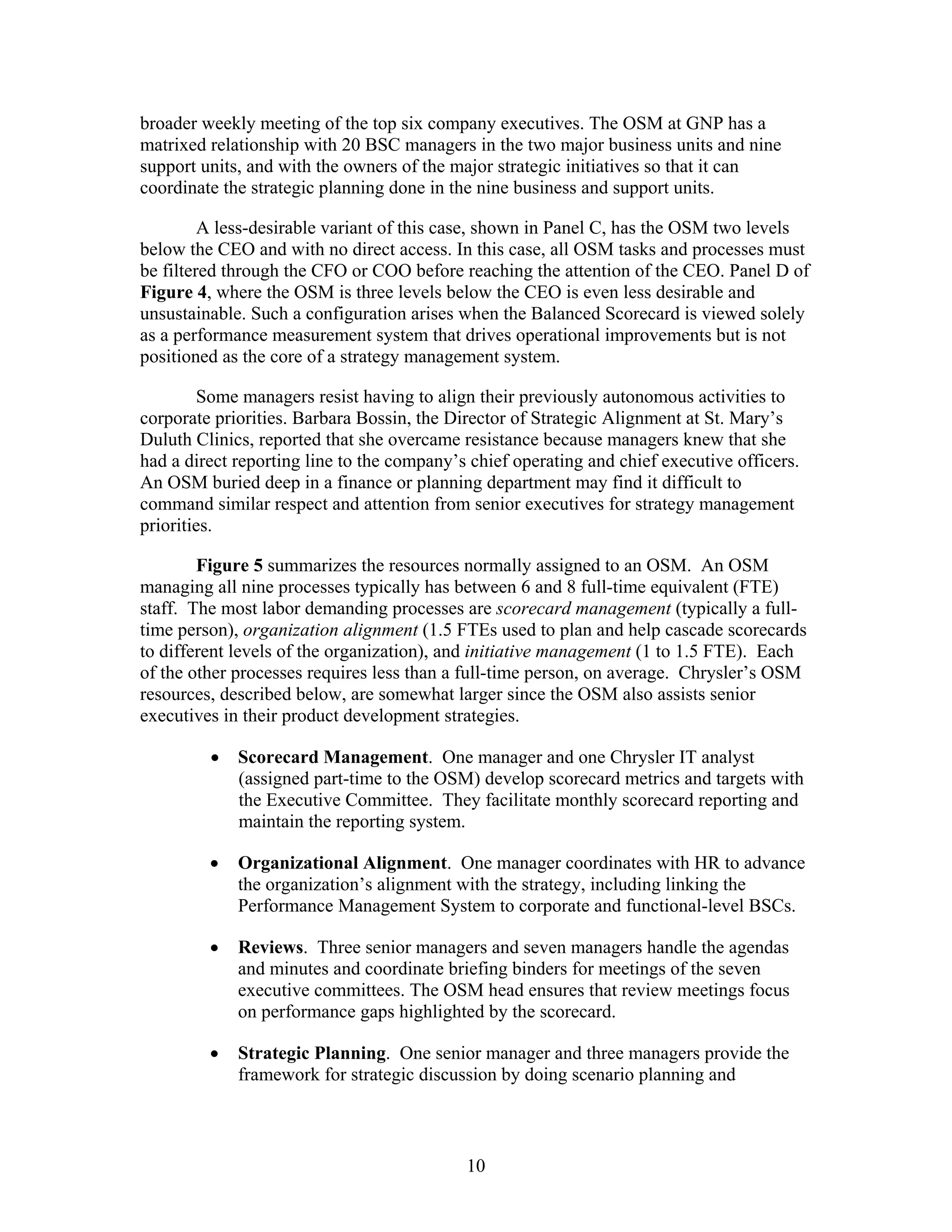 broader weekly meeting of the top six company executives. The OSM at GNP has a
matrixed relationship with 20 BSC managers in the two major business units and nine
support units, and with the owners of the major strategic initiatives so that it can
coordinate the strategic planning done in the nine business and support units.
A less-desirable variant of this case, shown in Panel C, has the OSM two levels
below the CEO and with no direct access. In this case, all OSM tasks and processes must
be filtered through the CFO or COO before reaching the attention of the CEO. Panel D of
Figure 4, where the OSM is three levels below the CEO is even less desirable and
unsustainable. Such a configuration arises when the Balanced Scorecard is viewed solely
as a performance measurement system that drives operational improvements but is not
positioned as the core of a strategy management system.
Some managers resist having to align their previously autonomous activities to
corporate priorities. Barbara Bossin, the Director of Strategic Alignment at St. Mary’s
Duluth Clinics, reported that she overcame resistance because managers knew that she
had a direct reporting line to the company’s chief operating and chief executive officers.
An OSM buried deep in a finance or planning department may find it difficult to
command similar respect and attention from senior executives for strategy management
priorities.
Figure 5 summarizes the resources normally assigned to an OSM. An OSM
managing all nine processes typically has between 6 and 8 full-time equivalent (FTE)
staff. The most labor demanding processes are scorecard management (typically a full-
time person), organization alignment (1.5 FTEs used to plan and help cascade scorecards
to different levels of the organization), and initiative management (1 to 1.5 FTE). Each
of the other processes requires less than a full-time person, on average. Chrysler’s OSM
resources, described below, are somewhat larger since the OSM also assists senior
executives in their product development strategies.
• Scorecard Management. One manager and one Chrysler IT analyst
(assigned part-time to the OSM) develop scorecard metrics and targets with
the Executive Committee. They facilitate monthly scorecard reporting and
maintain the reporting system.
• Organizational Alignment. One manager coordinates with HR to advance
the organization’s alignment with the strategy, including linking the
Performance Management System to corporate and functional-level BSCs.
• Reviews. Three senior managers and seven managers handle the agendas
and minutes and coordinate briefing binders for meetings of the seven
executive committees. The OSM head ensures that review meetings focus
on performance gaps highlighted by the scorecard.
• Strategic Planning. One senior manager and three managers provide the
framework for strategic discussion by doing scenario planning and
10
 