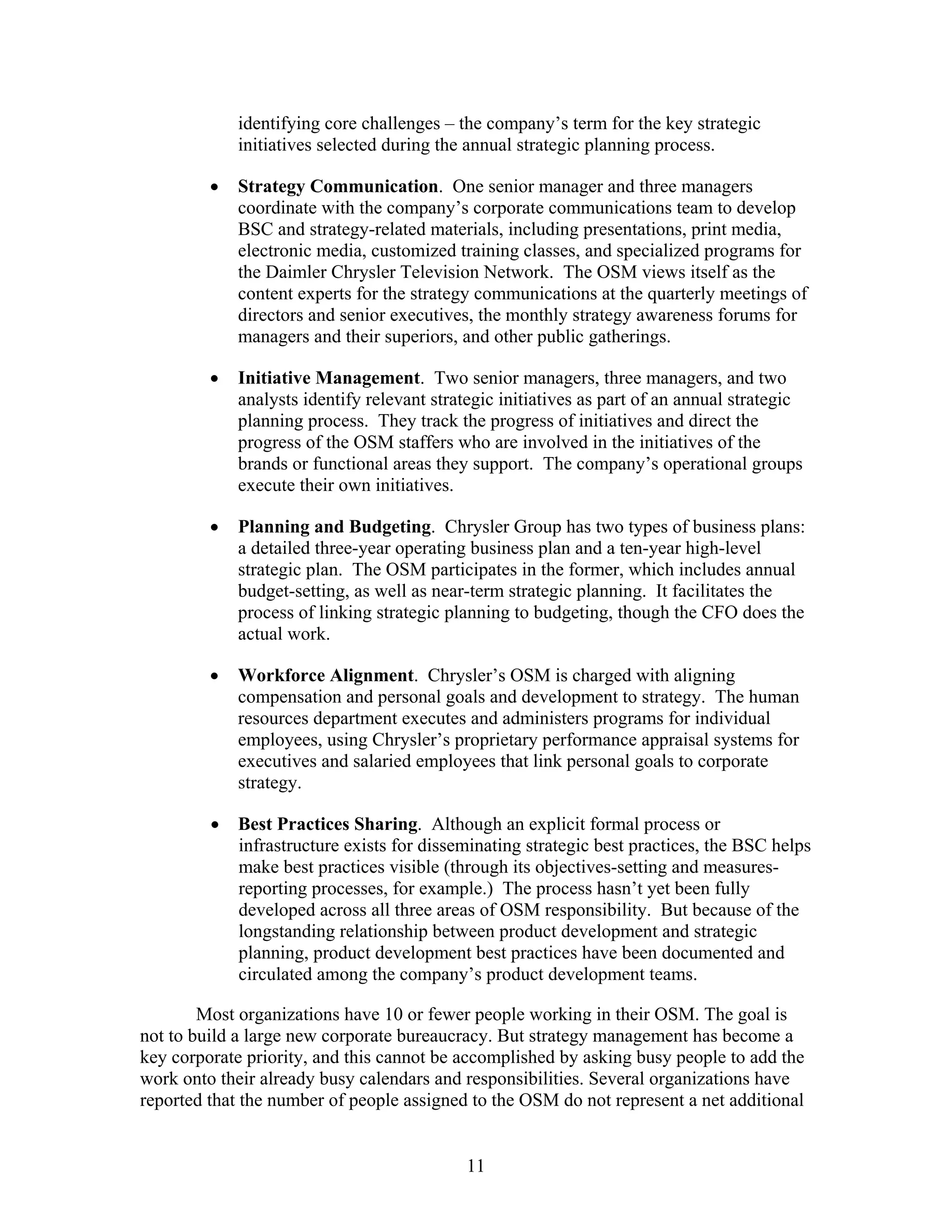 identifying core challenges – the company’s term for the key strategic
initiatives selected during the annual strategic planning process.
• Strategy Communication. One senior manager and three managers
coordinate with the company’s corporate communications team to develop
BSC and strategy-related materials, including presentations, print media,
electronic media, customized training classes, and specialized programs for
the Daimler Chrysler Television Network. The OSM views itself as the
content experts for the strategy communications at the quarterly meetings of
directors and senior executives, the monthly strategy awareness forums for
managers and their superiors, and other public gatherings.
• Initiative Management. Two senior managers, three managers, and two
analysts identify relevant strategic initiatives as part of an annual strategic
planning process. They track the progress of initiatives and direct the
progress of the OSM staffers who are involved in the initiatives of the
brands or functional areas they support. The company’s operational groups
execute their own initiatives.
• Planning and Budgeting. Chrysler Group has two types of business plans:
a detailed three-year operating business plan and a ten-year high-level
strategic plan. The OSM participates in the former, which includes annual
budget-setting, as well as near-term strategic planning. It facilitates the
process of linking strategic planning to budgeting, though the CFO does the
actual work.
• Workforce Alignment. Chrysler’s OSM is charged with aligning
compensation and personal goals and development to strategy. The human
resources department executes and administers programs for individual
employees, using Chrysler’s proprietary performance appraisal systems for
executives and salaried employees that link personal goals to corporate
strategy.
• Best Practices Sharing. Although an explicit formal process or
infrastructure exists for disseminating strategic best practices, the BSC helps
make best practices visible (through its objectives-setting and measures-
reporting processes, for example.) The process hasn’t yet been fully
developed across all three areas of OSM responsibility. But because of the
longstanding relationship between product development and strategic
planning, product development best practices have been documented and
circulated among the company’s product development teams.
Most organizations have 10 or fewer people working in their OSM. The goal is
not to build a large new corporate bureaucracy. But strategy management has become a
key corporate priority, and this cannot be accomplished by asking busy people to add the
work onto their already busy calendars and responsibilities. Several organizations have
reported that the number of people assigned to the OSM do not represent a net additional
11
 