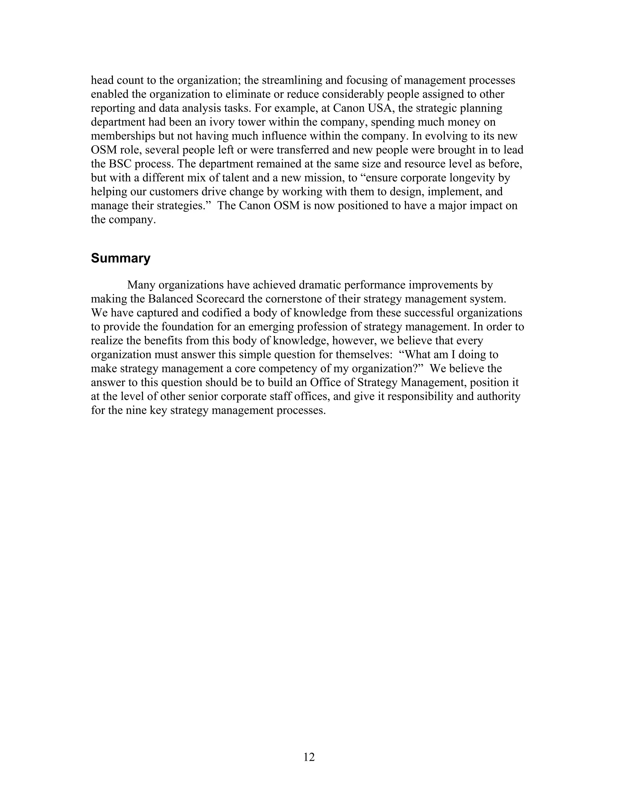head count to the organization; the streamlining and focusing of management processes
enabled the organization to eliminate or reduce considerably people assigned to other
reporting and data analysis tasks. For example, at Canon USA, the strategic planning
department had been an ivory tower within the company, spending much money on
memberships but not having much influence within the company. In evolving to its new
OSM role, several people left or were transferred and new people were brought in to lead
the BSC process. The department remained at the same size and resource level as before,
but with a different mix of talent and a new mission, to “ensure corporate longevity by
helping our customers drive change by working with them to design, implement, and
manage their strategies.” The Canon OSM is now positioned to have a major impact on
the company.
Summary
Many organizations have achieved dramatic performance improvements by
making the Balanced Scorecard the cornerstone of their strategy management system.
We have captured and codified a body of knowledge from these successful organizations
to provide the foundation for an emerging profession of strategy management. In order to
realize the benefits from this body of knowledge, however, we believe that every
organization must answer this simple question for themselves: “What am I doing to
make strategy management a core competency of my organization?” We believe the
answer to this question should be to build an Office of Strategy Management, position it
at the level of other senior corporate staff offices, and give it responsibility and authority
for the nine key strategy management processes.
12
 