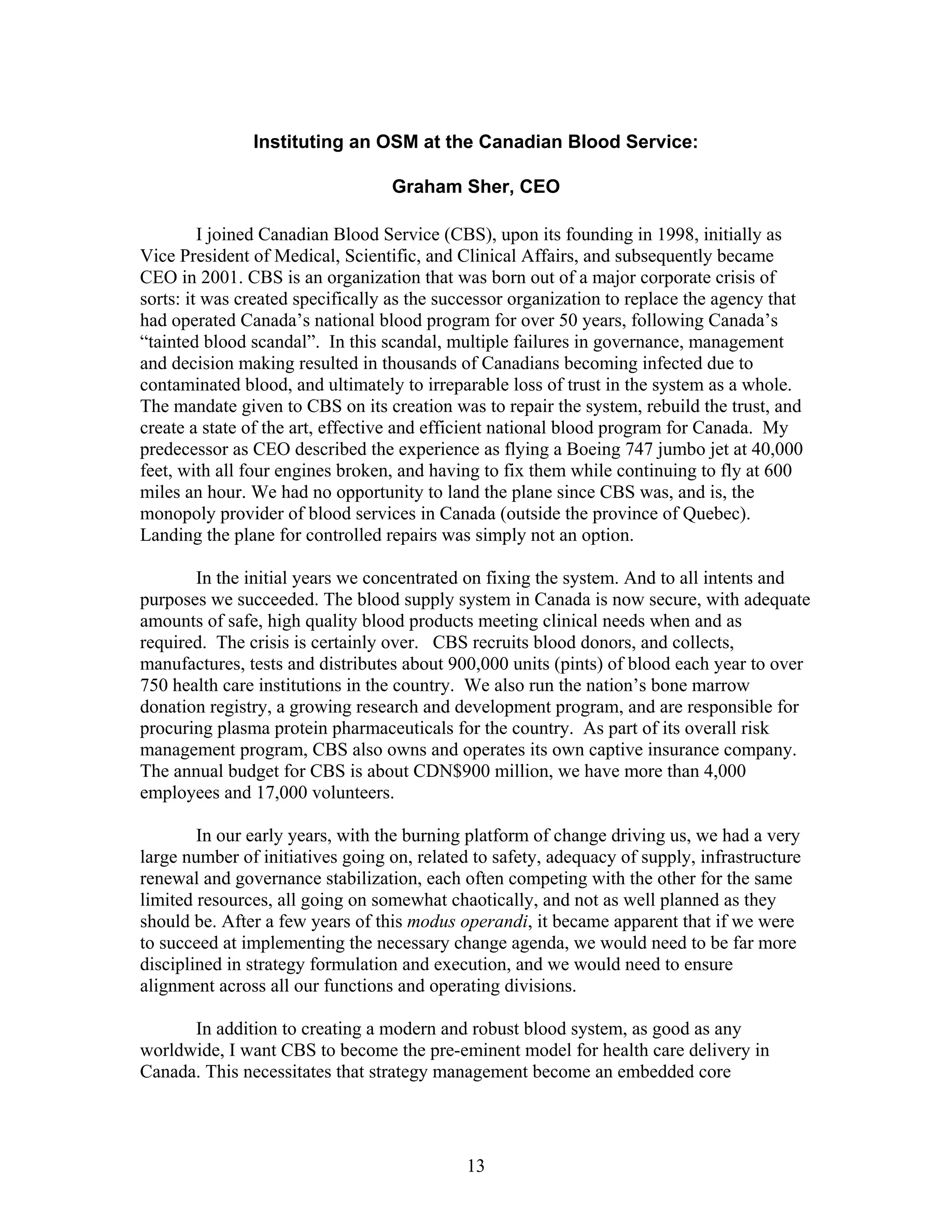Instituting an OSM at the Canadian Blood Service:
Graham Sher, CEO
I joined Canadian Blood Service (CBS), upon its founding in 1998, initially as
Vice President of Medical, Scientific, and Clinical Affairs, and subsequently became
CEO in 2001. CBS is an organization that was born out of a major corporate crisis of
sorts: it was created specifically as the successor organization to replace the agency that
had operated Canada’s national blood program for over 50 years, following Canada’s
“tainted blood scandal”. In this scandal, multiple failures in governance, management
and decision making resulted in thousands of Canadians becoming infected due to
contaminated blood, and ultimately to irreparable loss of trust in the system as a whole.
The mandate given to CBS on its creation was to repair the system, rebuild the trust, and
create a state of the art, effective and efficient national blood program for Canada. My
predecessor as CEO described the experience as flying a Boeing 747 jumbo jet at 40,000
feet, with all four engines broken, and having to fix them while continuing to fly at 600
miles an hour. We had no opportunity to land the plane since CBS was, and is, the
monopoly provider of blood services in Canada (outside the province of Quebec).
Landing the plane for controlled repairs was simply not an option.
In the initial years we concentrated on fixing the system. And to all intents and
purposes we succeeded. The blood supply system in Canada is now secure, with adequate
amounts of safe, high quality blood products meeting clinical needs when and as
required. The crisis is certainly over. CBS recruits blood donors, and collects,
manufactures, tests and distributes about 900,000 units (pints) of blood each year to over
750 health care institutions in the country. We also run the nation’s bone marrow
donation registry, a growing research and development program, and are responsible for
procuring plasma protein pharmaceuticals for the country. As part of its overall risk
management program, CBS also owns and operates its own captive insurance company.
The annual budget for CBS is about CDN$900 million, we have more than 4,000
employees and 17,000 volunteers.
In our early years, with the burning platform of change driving us, we had a very
large number of initiatives going on, related to safety, adequacy of supply, infrastructure
renewal and governance stabilization, each often competing with the other for the same
limited resources, all going on somewhat chaotically, and not as well planned as they
should be. After a few years of this modus operandi, it became apparent that if we were
to succeed at implementing the necessary change agenda, we would need to be far more
disciplined in strategy formulation and execution, and we would need to ensure
alignment across all our functions and operating divisions.
In addition to creating a modern and robust blood system, as good as any
worldwide, I want CBS to become the pre-eminent model for health care delivery in
Canada. This necessitates that strategy management become an embedded core
13
 