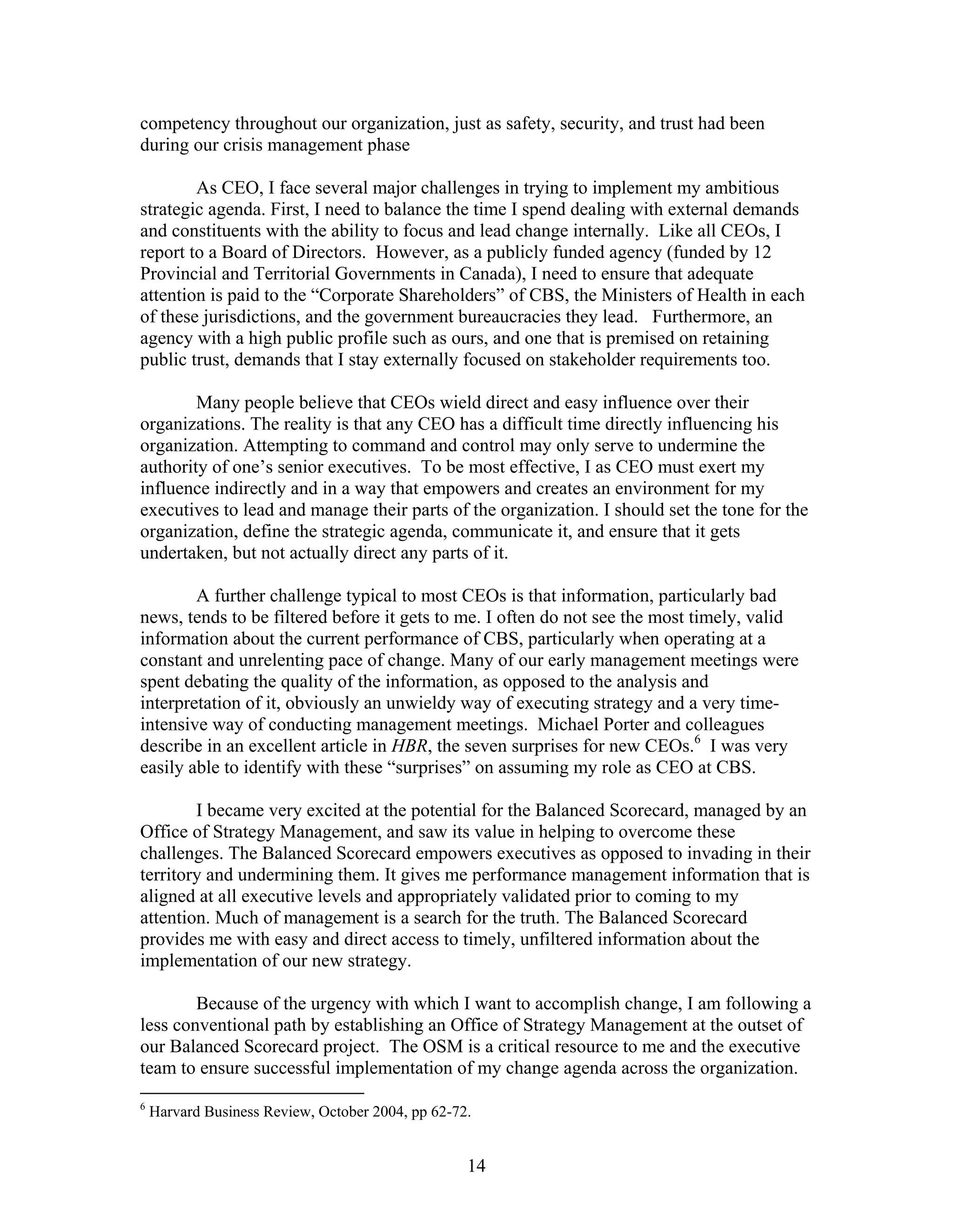 competency throughout our organization, just as safety, security, and trust had been
during our crisis management phase
As CEO, I face several major challenges in trying to implement my ambitious
strategic agenda. First, I need to balance the time I spend dealing with external demands
and constituents with the ability to focus and lead change internally. Like all CEOs, I
report to a Board of Directors. However, as a publicly funded agency (funded by 12
Provincial and Territorial Governments in Canada), I need to ensure that adequate
attention is paid to the “Corporate Shareholders” of CBS, the Ministers of Health in each
of these jurisdictions, and the government bureaucracies they lead. Furthermore, an
agency with a high public profile such as ours, and one that is premised on retaining
public trust, demands that I stay externally focused on stakeholder requirements too.
Many people believe that CEOs wield direct and easy influence over their
organizations. The reality is that any CEO has a difficult time directly influencing his
organization. Attempting to command and control may only serve to undermine the
authority of one’s senior executives. To be most effective, I as CEO must exert my
influence indirectly and in a way that empowers and creates an environment for my
executives to lead and manage their parts of the organization. I should set the tone for the
organization, define the strategic agenda, communicate it, and ensure that it gets
undertaken, but not actually direct any parts of it.
A further challenge typical to most CEOs is that information, particularly bad
news, tends to be filtered before it gets to me. I often do not see the most timely, valid
information about the current performance of CBS, particularly when operating at a
constant and unrelenting pace of change. Many of our early management meetings were
spent debating the quality of the information, as opposed to the analysis and
interpretation of it, obviously an unwieldy way of executing strategy and a very time-
intensive way of conducting management meetings. Michael Porter and colleagues
describe in an excellent article in HBR, the seven surprises for new CEOs.6
I was very
easily able to identify with these “surprises” on assuming my role as CEO at CBS.
I became very excited at the potential for the Balanced Scorecard, managed by an
Office of Strategy Management, and saw its value in helping to overcome these
challenges. The Balanced Scorecard empowers executives as opposed to invading in their
territory and undermining them. It gives me performance management information that is
aligned at all executive levels and appropriately validated prior to coming to my
attention. Much of management is a search for the truth. The Balanced Scorecard
provides me with easy and direct access to timely, unfiltered information about the
implementation of our new strategy.
Because of the urgency with which I want to accomplish change, I am following a
less conventional path by establishing an Office of Strategy Management at the outset of
our Balanced Scorecard project. The OSM is a critical resource to me and the executive
team to ensure successful implementation of my change agenda across the organization.
6
Harvard Business Review, October 2004, pp 62-72.
14
 