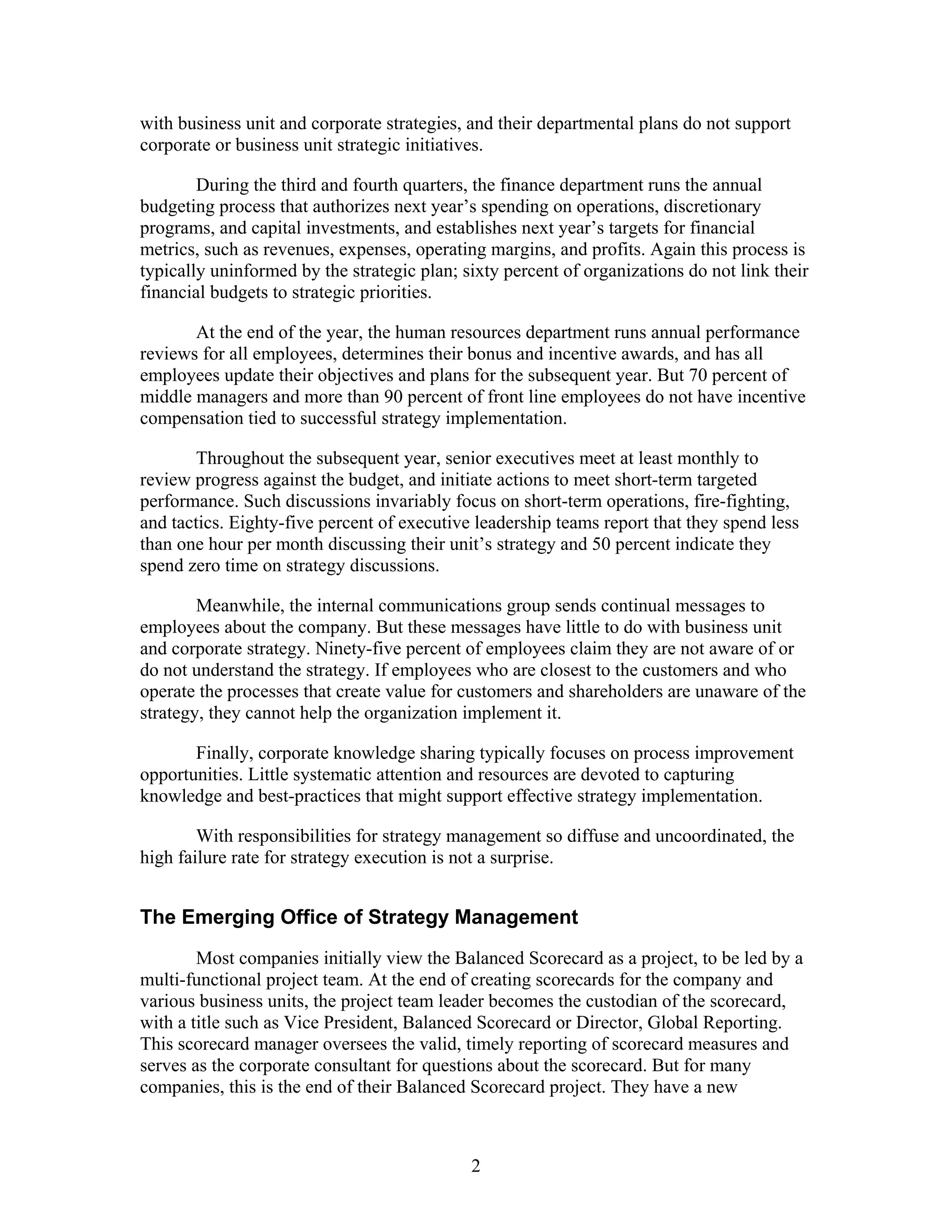 with business unit and corporate strategies, and their departmental plans do not support
corporate or business unit strategic initiatives.
During the third and fourth quarters, the finance department runs the annual
budgeting process that authorizes next year’s spending on operations, discretionary
programs, and capital investments, and establishes next year’s targets for financial
metrics, such as revenues, expenses, operating margins, and profits. Again this process is
typically uninformed by the strategic plan; sixty percent of organizations do not link their
financial budgets to strategic priorities.
At the end of the year, the human resources department runs annual performance
reviews for all employees, determines their bonus and incentive awards, and has all
employees update their objectives and plans for the subsequent year. But 70 percent of
middle managers and more than 90 percent of front line employees do not have incentive
compensation tied to successful strategy implementation.
Throughout the subsequent year, senior executives meet at least monthly to
review progress against the budget, and initiate actions to meet short-term targeted
performance. Such discussions invariably focus on short-term operations, fire-fighting,
and tactics. Eighty-five percent of executive leadership teams report that they spend less
than one hour per month discussing their unit’s strategy and 50 percent indicate they
spend zero time on strategy discussions.
Meanwhile, the internal communications group sends continual messages to
employees about the company. But these messages have little to do with business unit
and corporate strategy. Ninety-five percent of employees claim they are not aware of or
do not understand the strategy. If employees who are closest to the customers and who
operate the processes that create value for customers and shareholders are unaware of the
strategy, they cannot help the organization implement it.
Finally, corporate knowledge sharing typically focuses on process improvement
opportunities. Little systematic attention and resources are devoted to capturing
knowledge and best-practices that might support effective strategy implementation.
With responsibilities for strategy management so diffuse and uncoordinated, the
high failure rate for strategy execution is not a surprise.
The Emerging Office of Strategy Management
Most companies initially view the Balanced Scorecard as a project, to be led by a
multi-functional project team. At the end of creating scorecards for the company and
various business units, the project team leader becomes the custodian of the scorecard,
with a title such as Vice President, Balanced Scorecard or Director, Global Reporting.
This scorecard manager oversees the valid, timely reporting of scorecard measures and
serves as the corporate consultant for questions about the scorecard. But for many
companies, this is the end of their Balanced Scorecard project. They have a new
2
 