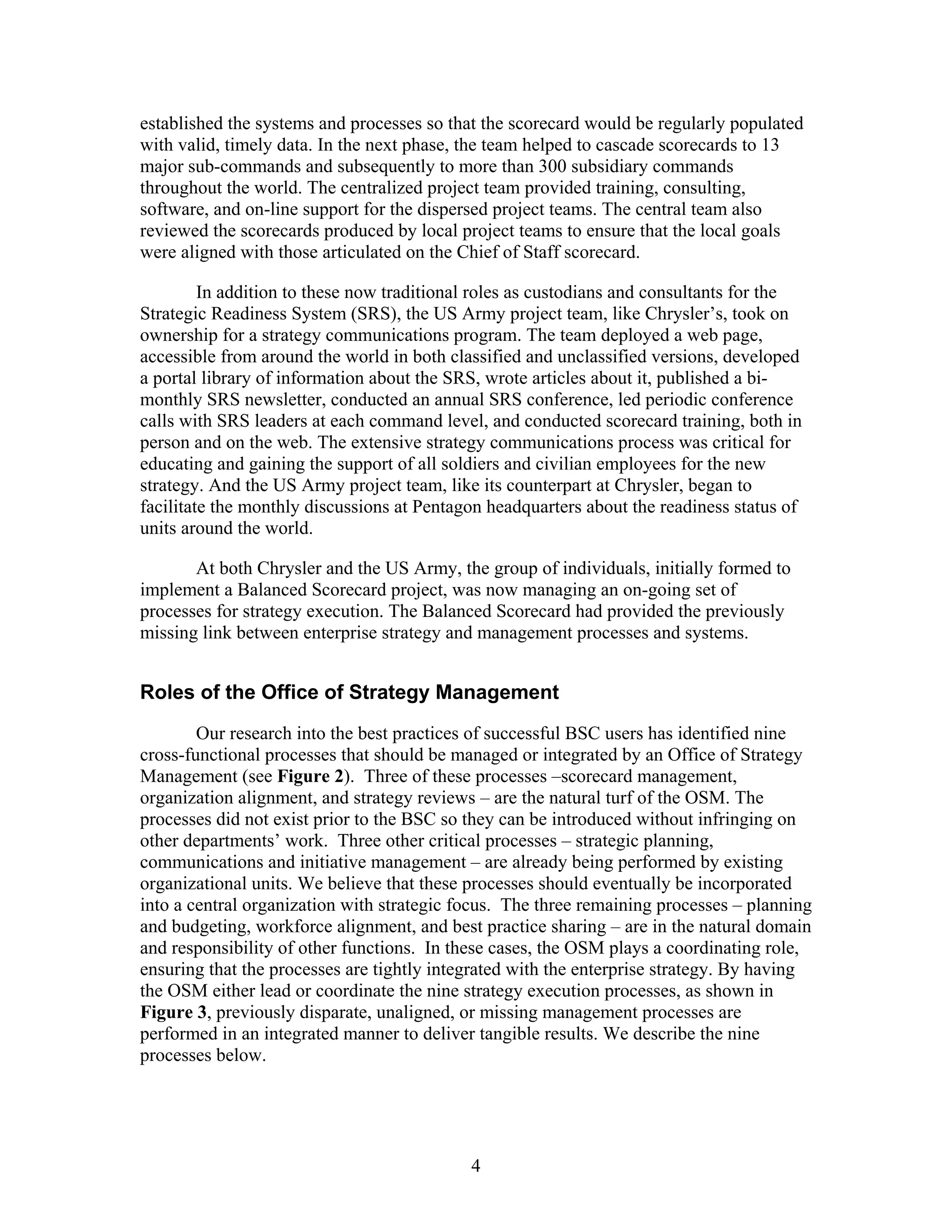 established the systems and processes so that the scorecard would be regularly populated
with valid, timely data. In the next phase, the team helped to cascade scorecards to 13
major sub-commands and subsequently to more than 300 subsidiary commands
throughout the world. The centralized project team provided training, consulting,
software, and on-line support for the dispersed project teams. The central team also
reviewed the scorecards produced by local project teams to ensure that the local goals
were aligned with those articulated on the Chief of Staff scorecard.
In addition to these now traditional roles as custodians and consultants for the
Strategic Readiness System (SRS), the US Army project team, like Chrysler’s, took on
ownership for a strategy communications program. The team deployed a web page,
accessible from around the world in both classified and unclassified versions, developed
a portal library of information about the SRS, wrote articles about it, published a bi-
monthly SRS newsletter, conducted an annual SRS conference, led periodic conference
calls with SRS leaders at each command level, and conducted scorecard training, both in
person and on the web. The extensive strategy communications process was critical for
educating and gaining the support of all soldiers and civilian employees for the new
strategy. And the US Army project team, like its counterpart at Chrysler, began to
facilitate the monthly discussions at Pentagon headquarters about the readiness status of
units around the world.
At both Chrysler and the US Army, the group of individuals, initially formed to
implement a Balanced Scorecard project, was now managing an on-going set of
processes for strategy execution. The Balanced Scorecard had provided the previously
missing link between enterprise strategy and management processes and systems.
Roles of the Office of Strategy Management
Our research into the best practices of successful BSC users has identified nine
cross-functional processes that should be managed or integrated by an Office of Strategy
Management (see Figure 2). Three of these processes –scorecard management,
organization alignment, and strategy reviews – are the natural turf of the OSM. The
processes did not exist prior to the BSC so they can be introduced without infringing on
other departments’ work. Three other critical processes – strategic planning,
communications and initiative management – are already being performed by existing
organizational units. We believe that these processes should eventually be incorporated
into a central organization with strategic focus. The three remaining processes – planning
and budgeting, workforce alignment, and best practice sharing – are in the natural domain
and responsibility of other functions. In these cases, the OSM plays a coordinating role,
ensuring that the processes are tightly integrated with the enterprise strategy. By having
the OSM either lead or coordinate the nine strategy execution processes, as shown in
Figure 3, previously disparate, unaligned, or missing management processes are
performed in an integrated manner to deliver tangible results. We describe the nine
processes below.
4
 