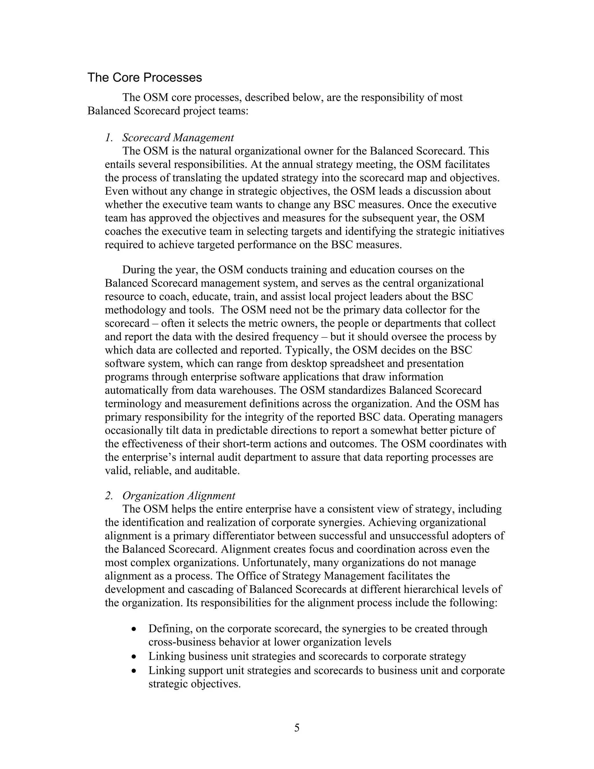 The Core Processes
The OSM core processes, described below, are the responsibility of most
Balanced Scorecard project teams:
1. Scorecard Management
The OSM is the natural organizational owner for the Balanced Scorecard. This
entails several responsibilities. At the annual strategy meeting, the OSM facilitates
the process of translating the updated strategy into the scorecard map and objectives.
Even without any change in strategic objectives, the OSM leads a discussion about
whether the executive team wants to change any BSC measures. Once the executive
team has approved the objectives and measures for the subsequent year, the OSM
coaches the executive team in selecting targets and identifying the strategic initiatives
required to achieve targeted performance on the BSC measures.
During the year, the OSM conducts training and education courses on the
Balanced Scorecard management system, and serves as the central organizational
resource to coach, educate, train, and assist local project leaders about the BSC
methodology and tools. The OSM need not be the primary data collector for the
scorecard – often it selects the metric owners, the people or departments that collect
and report the data with the desired frequency – but it should oversee the process by
which data are collected and reported. Typically, the OSM decides on the BSC
software system, which can range from desktop spreadsheet and presentation
programs through enterprise software applications that draw information
automatically from data warehouses. The OSM standardizes Balanced Scorecard
terminology and measurement definitions across the organization. And the OSM has
primary responsibility for the integrity of the reported BSC data. Operating managers
occasionally tilt data in predictable directions to report a somewhat better picture of
the effectiveness of their short-term actions and outcomes. The OSM coordinates with
the enterprise’s internal audit department to assure that data reporting processes are
valid, reliable, and auditable.
2. Organization Alignment
The OSM helps the entire enterprise have a consistent view of strategy, including
the identification and realization of corporate synergies. Achieving organizational
alignment is a primary differentiator between successful and unsuccessful adopters of
the Balanced Scorecard. Alignment creates focus and coordination across even the
most complex organizations. Unfortunately, many organizations do not manage
alignment as a process. The Office of Strategy Management facilitates the
development and cascading of Balanced Scorecards at different hierarchical levels of
the organization. Its responsibilities for the alignment process include the following:
• Defining, on the corporate scorecard, the synergies to be created through
cross-business behavior at lower organization levels
• Linking business unit strategies and scorecards to corporate strategy
• Linking support unit strategies and scorecards to business unit and corporate
strategic objectives.
5
 