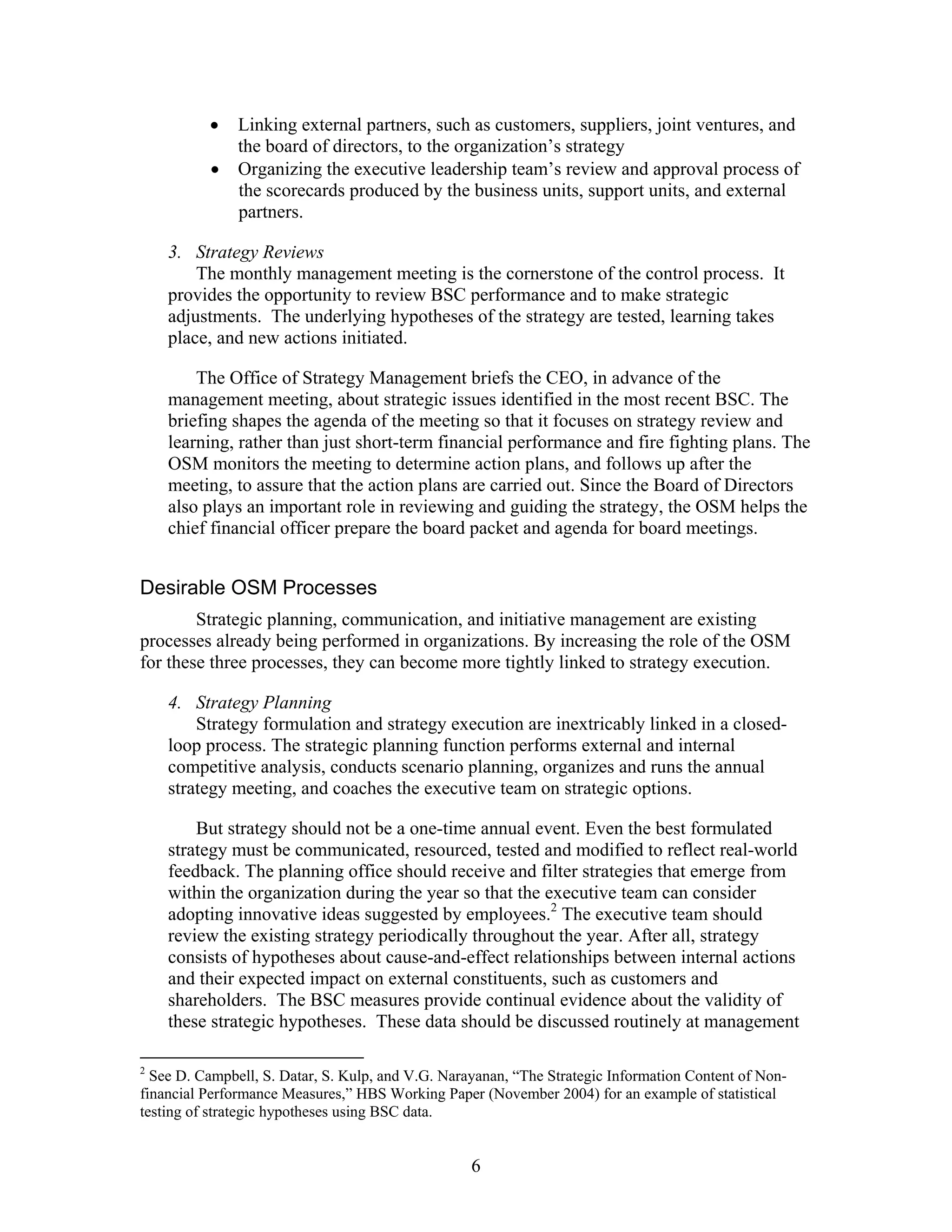 • Linking external partners, such as customers, suppliers, joint ventures, and
the board of directors, to the organization’s strategy
• Organizing the executive leadership team’s review and approval process of
the scorecards produced by the business units, support units, and external
partners.
3. Strategy Reviews
The monthly management meeting is the cornerstone of the control process. It
provides the opportunity to review BSC performance and to make strategic
adjustments. The underlying hypotheses of the strategy are tested, learning takes
place, and new actions initiated.
The Office of Strategy Management briefs the CEO, in advance of the
management meeting, about strategic issues identified in the most recent BSC. The
briefing shapes the agenda of the meeting so that it focuses on strategy review and
learning, rather than just short-term financial performance and fire fighting plans. The
OSM monitors the meeting to determine action plans, and follows up after the
meeting, to assure that the action plans are carried out. Since the Board of Directors
also plays an important role in reviewing and guiding the strategy, the OSM helps the
chief financial officer prepare the board packet and agenda for board meetings.
Desirable OSM Processes
Strategic planning, communication, and initiative management are existing
processes already being performed in organizations. By increasing the role of the OSM
for these three processes, they can become more tightly linked to strategy execution.
4. Strategy Planning
Strategy formulation and strategy execution are inextricably linked in a closed-
loop process. The strategic planning function performs external and internal
competitive analysis, conducts scenario planning, organizes and runs the annual
strategy meeting, and coaches the executive team on strategic options.
But strategy should not be a one-time annual event. Even the best formulated
strategy must be communicated, resourced, tested and modified to reflect real-world
feedback. The planning office should receive and filter strategies that emerge from
within the organization during the year so that the executive team can consider
adopting innovative ideas suggested by employees.2
The executive team should
review the existing strategy periodically throughout the year. After all, strategy
consists of hypotheses about cause-and-effect relationships between internal actions
and their expected impact on external constituents, such as customers and
shareholders. The BSC measures provide continual evidence about the validity of
these strategic hypotheses. These data should be discussed routinely at management
2
See D. Campbell, S. Datar, S. Kulp, and V.G. Narayanan, “The Strategic Information Content of Non-
financial Performance Measures,” HBS Working Paper (November 2004) for an example of statistical
testing of strategic hypotheses using BSC data.
6
 